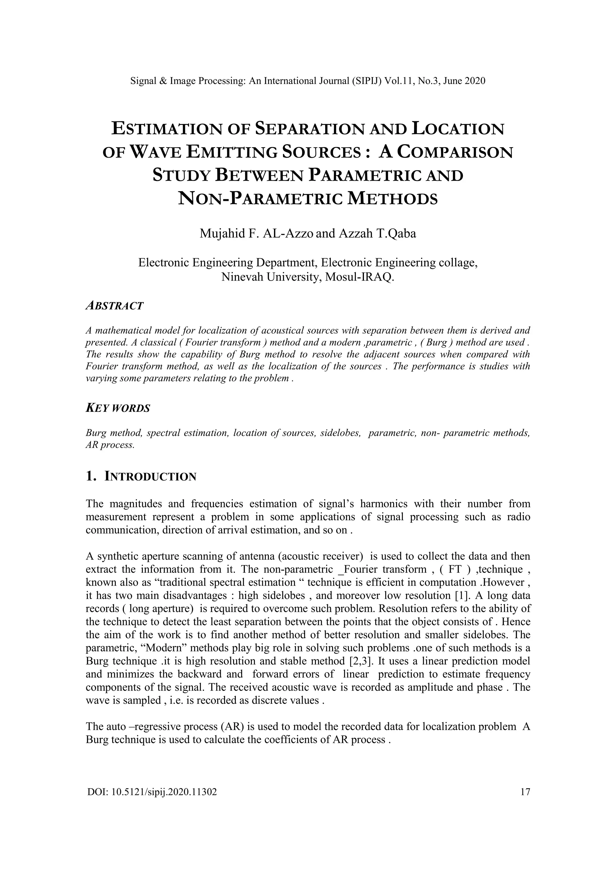 Signal & Image Processing: An International Journal (SIPIJ) Vol.11, No.3, June 2020
DOI: 10.5121/sipij.2020.11302 17
ESTIMATION OF SEPARATION AND LOCATION
OF WAVE EMITTING SOURCES : A COMPARISON
STUDY BETWEEN PARAMETRIC AND
NON-PARAMETRIC METHODS
Mujahid F. AL-Azzo and Azzah T.Qaba
Electronic Engineering Department, Electronic Engineering collage,
Ninevah University, Mosul-IRAQ.
ABSTRACT
A mathematical model for localization of acoustical sources with separation between them is derived and
presented. A classical ( Fourier transform ) method and a modern ,parametric , ( Burg ) method are used .
The results show the capability of Burg method to resolve the adjacent sources when compared with
Fourier transform method, as well as the localization of the sources . The performance is studies with
varying some parameters relating to the problem .
KEY WORDS
Burg method, spectral estimation, location of sources, sidelobes, parametric, non- parametric methods,
AR process.
1. INTRODUCTION
The magnitudes and frequencies estimation of signal’s harmonics with their number from
measurement represent a problem in some applications of signal processing such as radio
communication, direction of arrival estimation, and so on .
A synthetic aperture scanning of antenna (acoustic receiver) is used to collect the data and then
extract the information from it. The non-parametric _Fourier transform , ( FT ) ,technique ,
known also as “traditional spectral estimation “ technique is efficient in computation .However ,
it has two main disadvantages : high sidelobes , and moreover low resolution [1]. A long data
records ( long aperture) is required to overcome such problem. Resolution refers to the ability of
the technique to detect the least separation between the points that the object consists of . Hence
the aim of the work is to find another method of better resolution and smaller sidelobes. The
parametric, “Modern” methods play big role in solving such problems .one of such methods is a
Burg technique .it is high resolution and stable method [2,3]. It uses a linear prediction model
and minimizes the backward and forward errors of linear prediction to estimate frequency
components of the signal. The received acoustic wave is recorded as amplitude and phase . The
wave is sampled , i.e. is recorded as discrete values .
The auto –regressive process (AR) is used to model the recorded data for localization problem A
Burg technique is used to calculate the coefficients of AR process .
 