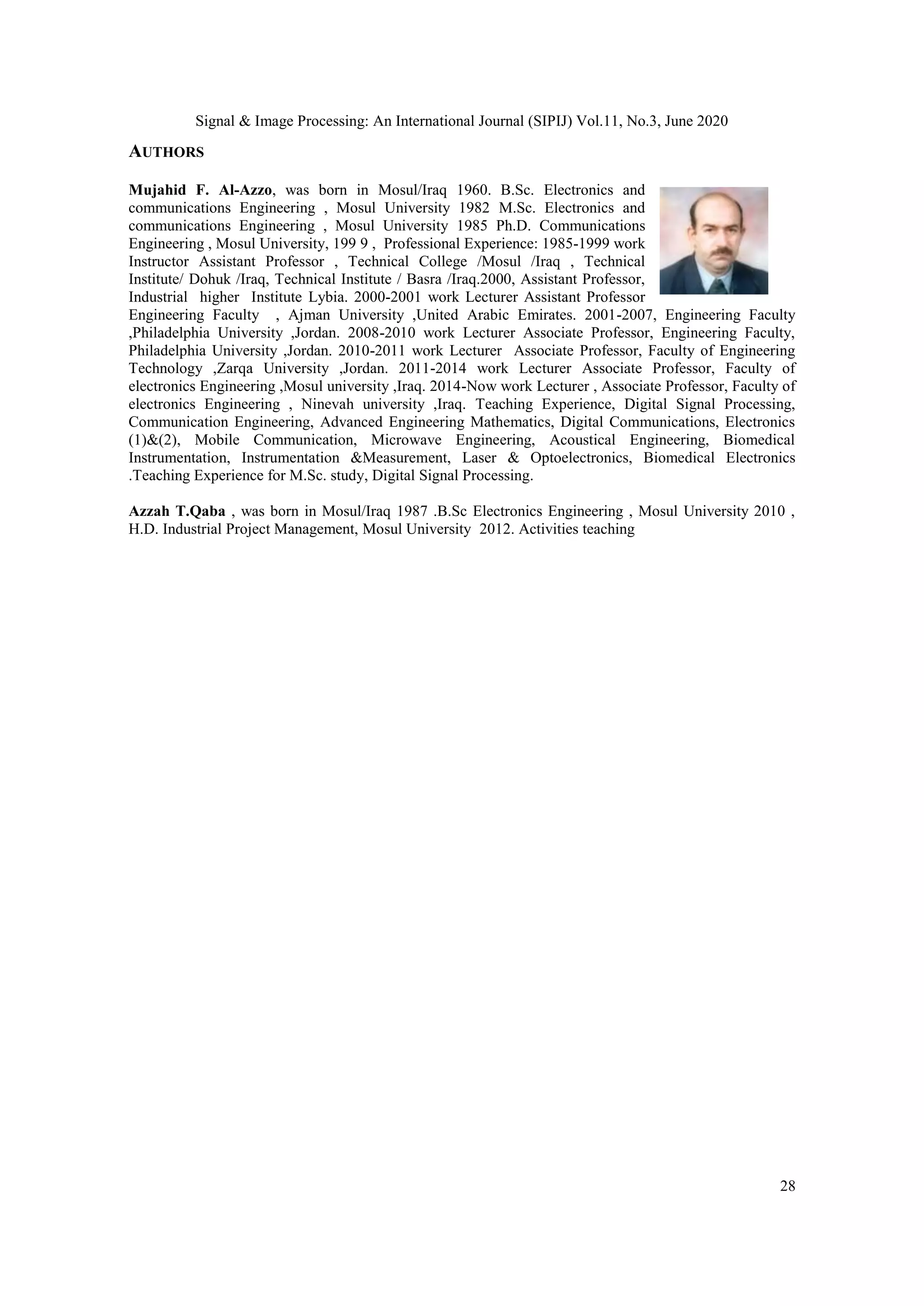 Signal & Image Processing: An International Journal (SIPIJ) Vol.11, No.3, June 2020
28
AUTHORS
Mujahid F. Al-Azzo, was born in Mosul/Iraq 1960. B.Sc. Electronics and
communications Engineering , Mosul University 1982 M.Sc. Electronics and
communications Engineering , Mosul University 1985 Ph.D. Communications
Engineering , Mosul University, 199 9 , Professional Experience: 1985-1999 work
Instructor Assistant Professor , Technical College /Mosul /Iraq , Technical
Institute/ Dohuk /Iraq, Technical Institute / Basra /Iraq.2000, Assistant Professor,
Industrial higher Institute Lybia. 2000-2001 work Lecturer Assistant Professor
Engineering Faculty , Ajman University ,United Arabic Emirates. 2001-2007, Engineering Faculty
,Philadelphia University ,Jordan. 2008-2010 work Lecturer Associate Professor, Engineering Faculty,
Philadelphia University ,Jordan. 2010-2011 work Lecturer Associate Professor, Faculty of Engineering
Technology ,Zarqa University ,Jordan. 2011-2014 work Lecturer Associate Professor, Faculty of
electronics Engineering ,Mosul university ,Iraq. 2014-Now work Lecturer , Associate Professor, Faculty of
electronics Engineering , Ninevah university ,Iraq. Teaching Experience, Digital Signal Processing,
Communication Engineering, Advanced Engineering Mathematics, Digital Communications, Electronics
(1)&(2), Mobile Communication, Microwave Engineering, Acoustical Engineering, Biomedical
Instrumentation, Instrumentation &Measurement, Laser & Optoelectronics, Biomedical Electronics
.Teaching Experience for M.Sc. study, Digital Signal Processing.
Azzah T.Qaba , was born in Mosul/Iraq 1987 .B.Sc Electronics Engineering , Mosul University 2010 ,
H.D. Industrial Project Management, Mosul University 2012. Activities teaching
 