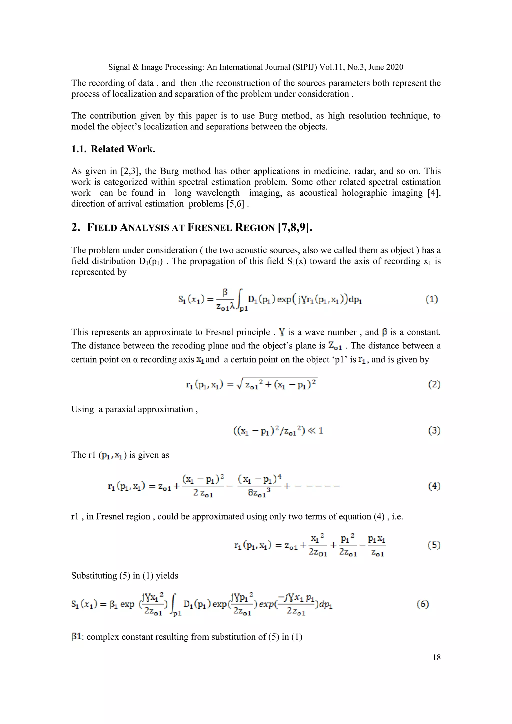 Signal & Image Processing: An International Journal (SIPIJ) Vol.11, No.3, June 2020
18
The recording of data , and then ,the reconstruction of the sources parameters both represent the
process of localization and separation of the problem under consideration .
The contribution given by this paper is to use Burg method, as high resolution technique, to
model the object’s localization and separations between the objects.
1.1. Related Work.
As given in [2,3], the Burg method has other applications in medicine, radar, and so on. This
work is categorized within spectral estimation problem. Some other related spectral estimation
work can be found in long wavelength imaging, as acoustical holographic imaging [4],
direction of arrival estimation problems [5,6] .
2. FIELD ANALYSIS AT FRESNEL REGION [7,8,9].
The problem under consideration ( the two acoustic sources, also we called them as object ) has a
field distribution D1(p1) . The propagation of this field S1(x) toward the axis of recording x1 is
represented by
This represents an approximate to Fresnel principle . is a wave number , and is a constant.
The distance between the recoding plane and the object’s plane is . The distance between a
certain point on α recording axis and a certain point on the object ‘p1’ is , and is given by
Using a paraxial approximation ,
The r1 ( ) is given as
r1 , in Fresnel region , could be approximated using only two terms of equation (4) , i.e.
Substituting (5) in (1) yields
: complex constant resulting from substitution of (5) in (1)
 