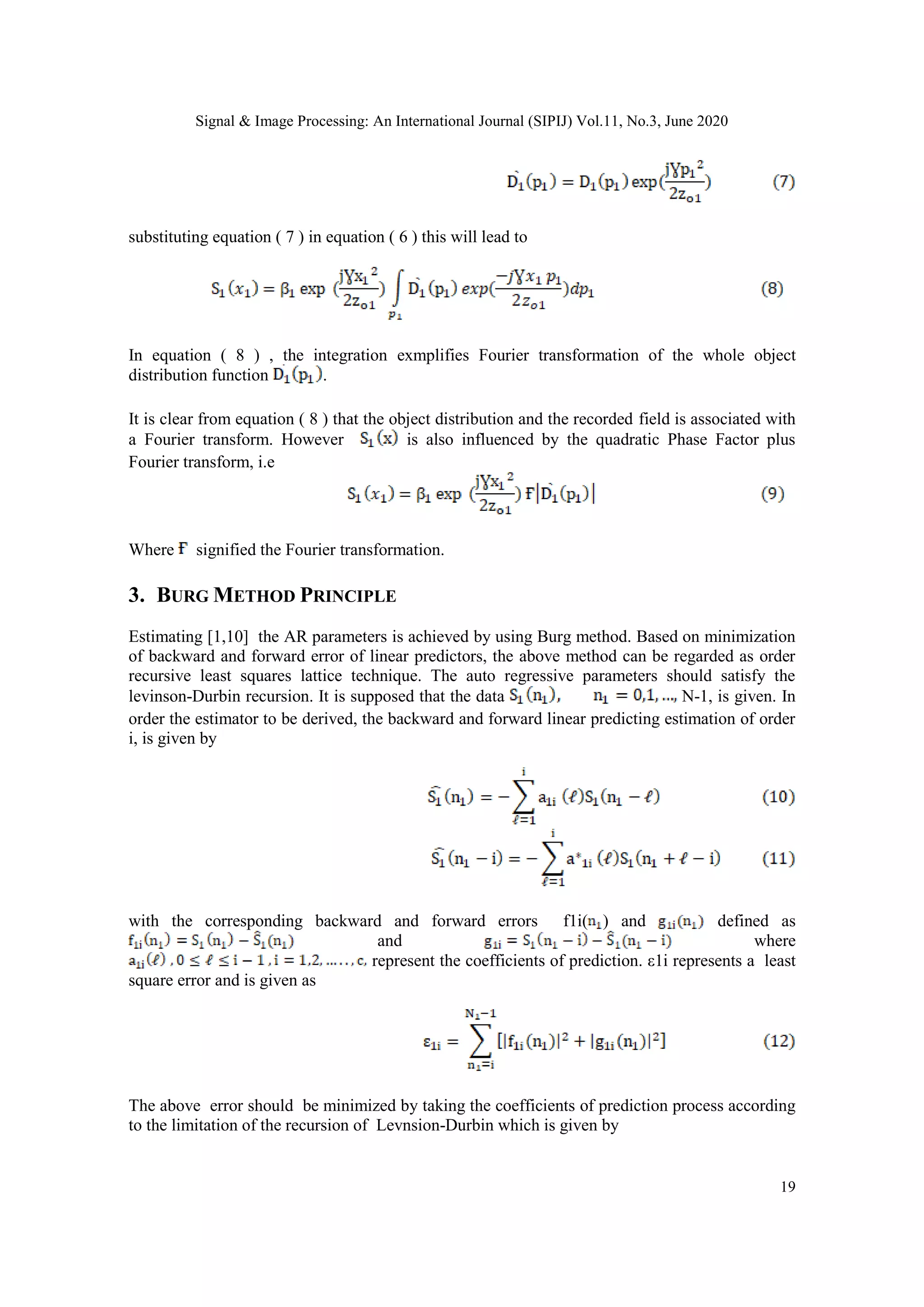Signal & Image Processing: An International Journal (SIPIJ) Vol.11, No.3, June 2020
19
substituting equation ( 7 ) in equation ( 6 ) this will lead to
In equation ( 8 ) , the integration exmplifies Fourier transformation of the whole object
distribution function .
It is clear from equation ( 8 ) that the object distribution and the recorded field is associated with
a Fourier transform. However is also influenced by the quadratic Phase Factor plus
Fourier transform, i.e
Where signified the Fourier transformation.
3. BURG METHOD PRINCIPLE
Estimating [1,10] the AR parameters is achieved by using Burg method. Based on minimization
of backward and forward error of linear predictors, the above method can be regarded as order
recursive least squares lattice technique. The auto regressive parameters should satisfy the
levinson-Durbin recursion. It is supposed that the data N-1, is given. In
order the estimator to be derived, the backward and forward linear predicting estimation of order
i, is given by
with the corresponding backward and forward errors f1i( ) and defined as
and where
represent the coefficients of prediction. ε1i represents a least
square error and is given as
The above error should be minimized by taking the coefficients of prediction process according
to the limitation of the recursion of Levnsion-Durbin which is given by
 