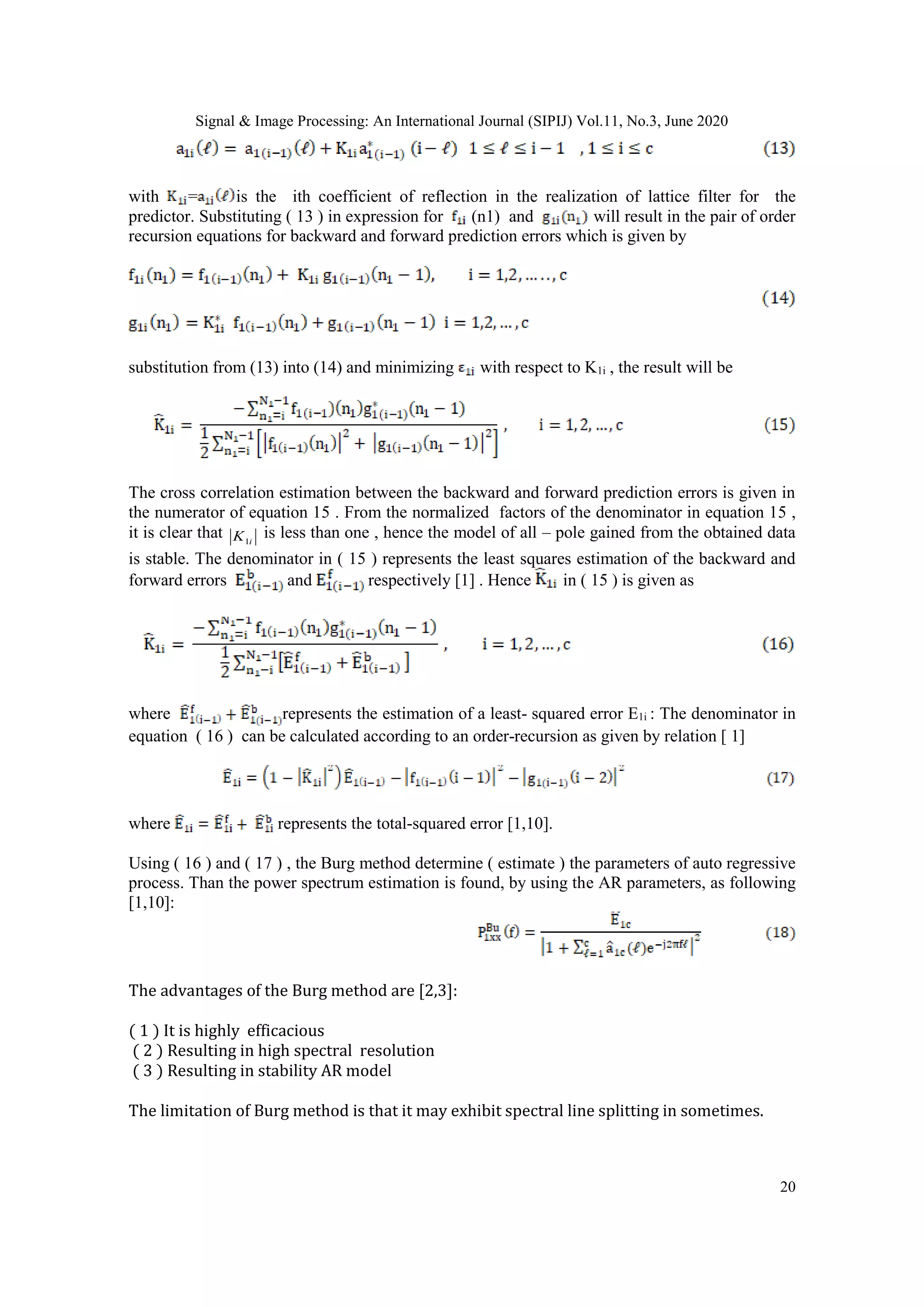 Signal & Image Processing: An International Journal (SIPIJ) Vol.11, No.3, June 2020
20
with = is the ith coefficient of reflection in the realization of lattice filter for the
predictor. Substituting ( 13 ) in expression for (n1) and will result in the pair of order
recursion equations for backward and forward prediction errors which is given by
substitution from (13) into (14) and minimizing with respect to K1i , the result will be
The cross correlation estimation between the backward and forward prediction errors is given in
the numerator of equation 15 . From the normalized factors of the denominator in equation 15 ,
it is clear that iK1
is less than one , hence the model of all – pole gained from the obtained data
is stable. The denominator in ( 15 ) represents the least squares estimation of the backward and
forward errors and respectively [1] . Hence in ( 15 ) is given as
where represents the estimation of a least- squared error E1i : The denominator in
equation ( 16 ) can be calculated according to an order-recursion as given by relation [ 1]
where represents the total-squared error [1,10].
Using ( 16 ) and ( 17 ) , the Burg method determine ( estimate ) the parameters of auto regressive
process. Than the power spectrum estimation is found, by using the AR parameters, as following
[1,10]:
The advantages of the Burg method are [2,3]:
( 1 ) It is highly efficacious
( 2 ) Resulting in high spectral resolution
( 3 ) Resulting in stability AR model
The limitation of Burg method is that it may exhibit spectral line splitting in sometimes.
 