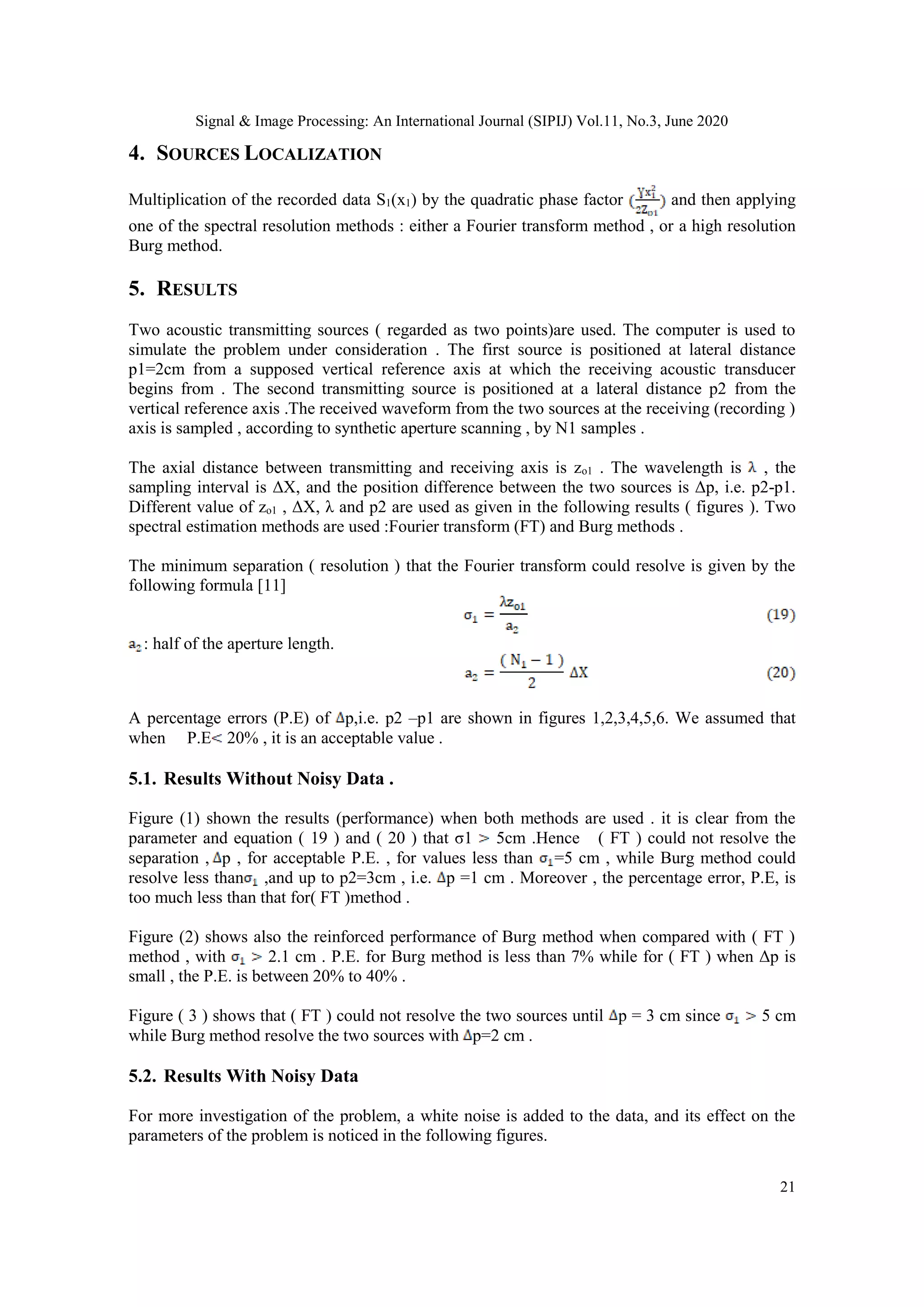Signal & Image Processing: An International Journal (SIPIJ) Vol.11, No.3, June 2020
21
4. SOURCES LOCALIZATION
Multiplication of the recorded data S1(x1) by the quadratic phase factor and then applying
one of the spectral resolution methods : either a Fourier transform method , or a high resolution
Burg method.
5. RESULTS
Two acoustic transmitting sources ( regarded as two points)are used. The computer is used to
simulate the problem under consideration . The first source is positioned at lateral distance
p1=2cm from a supposed vertical reference axis at which the receiving acoustic transducer
begins from . The second transmitting source is positioned at a lateral distance p2 from the
vertical reference axis .The received waveform from the two sources at the receiving (recording )
axis is sampled , according to synthetic aperture scanning , by N1 samples .
The axial distance between transmitting and receiving axis is zo1 . The wavelength is , the
sampling interval is ΔX, and the position difference between the two sources is Δp, i.e. p2-p1.
Different value of zo1 , ΔX, λ and p2 are used as given in the following results ( figures ). Two
spectral estimation methods are used :Fourier transform (FT) and Burg methods .
The minimum separation ( resolution ) that the Fourier transform could resolve is given by the
following formula [11]
: half of the aperture length.
A percentage errors (P.E) of p,i.e. p2 –p1 are shown in figures 1,2,3,4,5,6. We assumed that
when P.E 20% , it is an acceptable value .
5.1. Results Without Noisy Data .
Figure (1) shown the results (performance) when both methods are used . it is clear from the
parameter and equation ( 19 ) and ( 20 ) that σ1 5cm .Hence ( FT ) could not resolve the
separation , p , for acceptable P.E. , for values less than =5 cm , while Burg method could
resolve less than ,and up to p2=3cm , i.e. p =1 cm . Moreover , the percentage error, P.E, is
too much less than that for( FT )method .
Figure (2) shows also the reinforced performance of Burg method when compared with ( FT )
method , with 2.1 cm . P.E. for Burg method is less than 7% while for ( FT ) when Δp is
small , the P.E. is between 20% to 40% .
Figure ( 3 ) shows that ( FT ) could not resolve the two sources until p = 3 cm since 5 cm
while Burg method resolve the two sources with p=2 cm .
5.2. Results With Noisy Data
For more investigation of the problem, a white noise is added to the data, and its effect on the
parameters of the problem is noticed in the following figures.
 