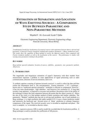 Signal & Image Processing: An International Journal (SIPIJ) Vol.11, No.3, June 2020
DOI: 10.5121/sipij.2020.11302 17
ESTIMATION OF SEPARATION AND LOCATION
OF WAVE EMITTING SOURCES : A COMPARISON
STUDY BETWEEN PARAMETRIC AND
NON-PARAMETRIC METHODS
Mujahid F. AL-Azzo and Azzah T.Qaba
Electronic Engineering Department, Electronic Engineering collage,
Ninevah University, Mosul-IRAQ.
ABSTRACT
A mathematical model for localization of acoustical sources with separation between them is derived and
presented. A classical ( Fourier transform ) method and a modern ,parametric , ( Burg ) method are used .
The results show the capability of Burg method to resolve the adjacent sources when compared with
Fourier transform method, as well as the localization of the sources . The performance is studies with
varying some parameters relating to the problem .
KEY WORDS
Burg method, spectral estimation, location of sources, sidelobes, parametric, non- parametric methods,
AR process.
1. INTRODUCTION
The magnitudes and frequencies estimation of signal’s harmonics with their number from
measurement represent a problem in some applications of signal processing such as radio
communication, direction of arrival estimation, and so on .
A synthetic aperture scanning of antenna (acoustic receiver) is used to collect the data and then
extract the information from it. The non-parametric _Fourier transform , ( FT ) ,technique ,
known also as “traditional spectral estimation “ technique is efficient in computation .However ,
it has two main disadvantages : high sidelobes , and moreover low resolution [1]. A long data
records ( long aperture) is required to overcome such problem. Resolution refers to the ability of
the technique to detect the least separation between the points that the object consists of . Hence
the aim of the work is to find another method of better resolution and smaller sidelobes. The
parametric, “Modern” methods play big role in solving such problems .one of such methods is a
Burg technique .it is high resolution and stable method [2,3]. It uses a linear prediction model
and minimizes the backward and forward errors of linear prediction to estimate frequency
components of the signal. The received acoustic wave is recorded as amplitude and phase . The
wave is sampled , i.e. is recorded as discrete values .
The auto –regressive process (AR) is used to model the recorded data for localization problem A
Burg technique is used to calculate the coefficients of AR process .
 