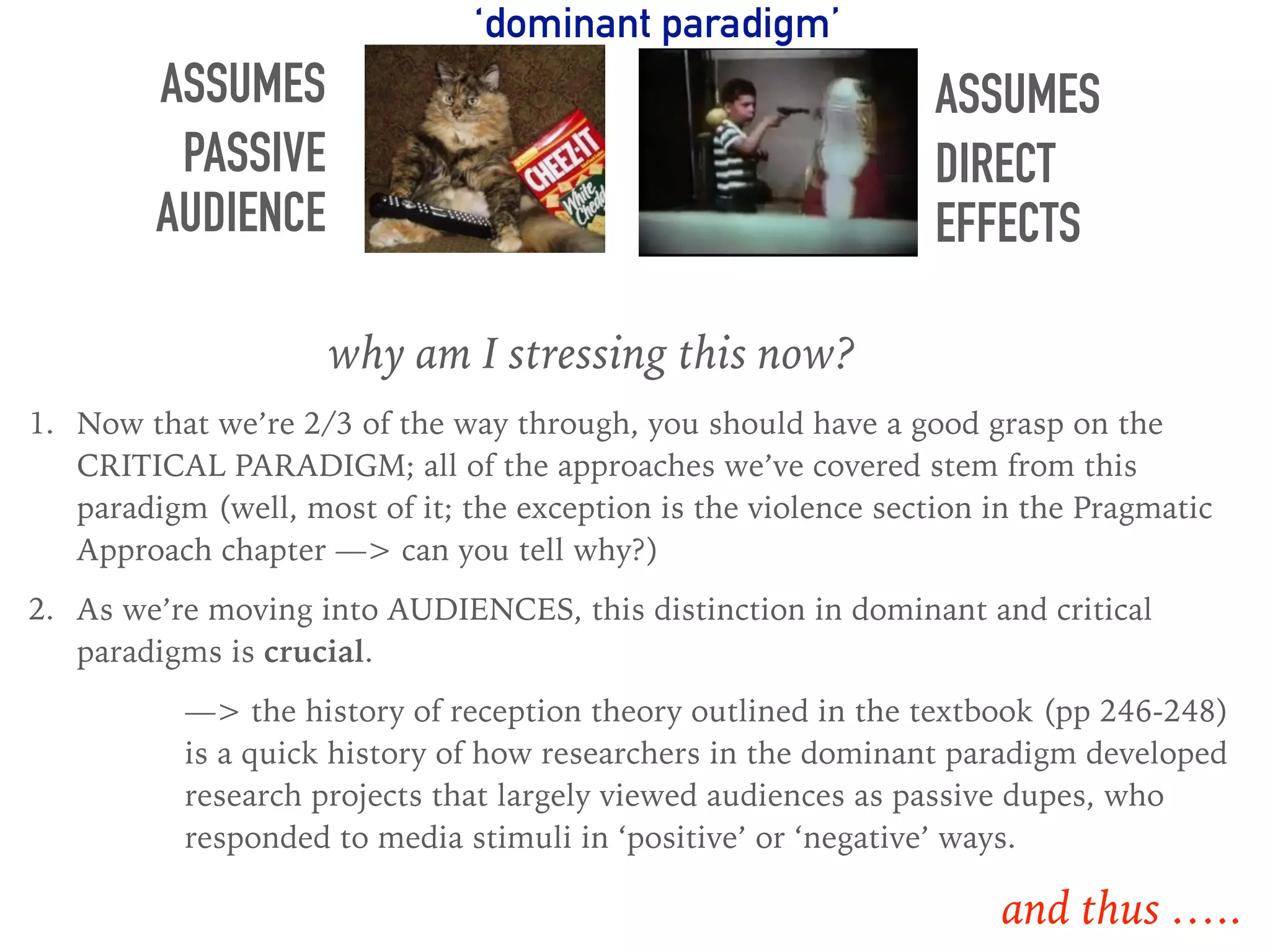 ASSUMES
PASSIVE
AUDIENCE
ASSUMES
DIRECT
EFFECTS
why am I stressing this now?
1. Now that we’re 2/3 of the way through, you should have a good grasp on the
CRITICAL PARADIGM; all of the approaches we’ve covered stem from this
paradigm (well, most of it; the exception is the violence section in the Pragmatic
Approach chapter —> can you tell why?)
2. As we’re moving into AUDIENCES, this distinction in dominant and critical
paradigms is crucial.
—> the history of reception theory outlined in the textbook (pp 246-248)
is a quick history of how researchers in the dominant paradigm developed
research projects that largely viewed audiences as passive dupes, who
responded to media stimuli in ‘positive’ or ‘negative’ ways.
‘dominant paradigm’
and thus …..
 