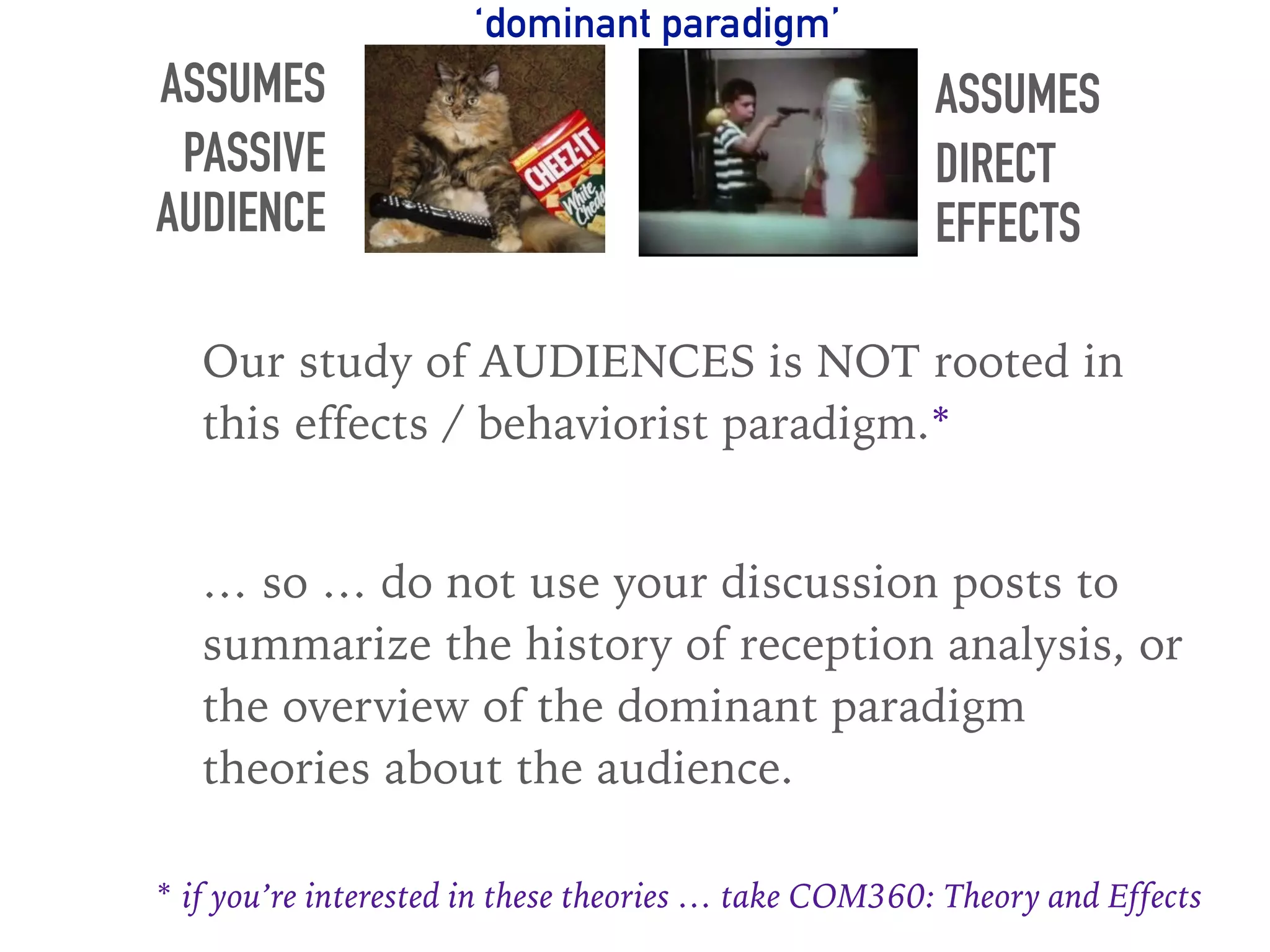 ASSUMES
PASSIVE
AUDIENCE
ASSUMES
DIRECT
EFFECTS
Our study of AUDIENCES is NOT rooted in
this effects / behaviorist paradigm.*
… so … do not use your discussion posts to
summarize the history of reception analysis, or
the overview of the dominant paradigm
theories about the audience.
‘dominant paradigm’
* if you’re interested in these theories … take COM360: Theory and Effects
 