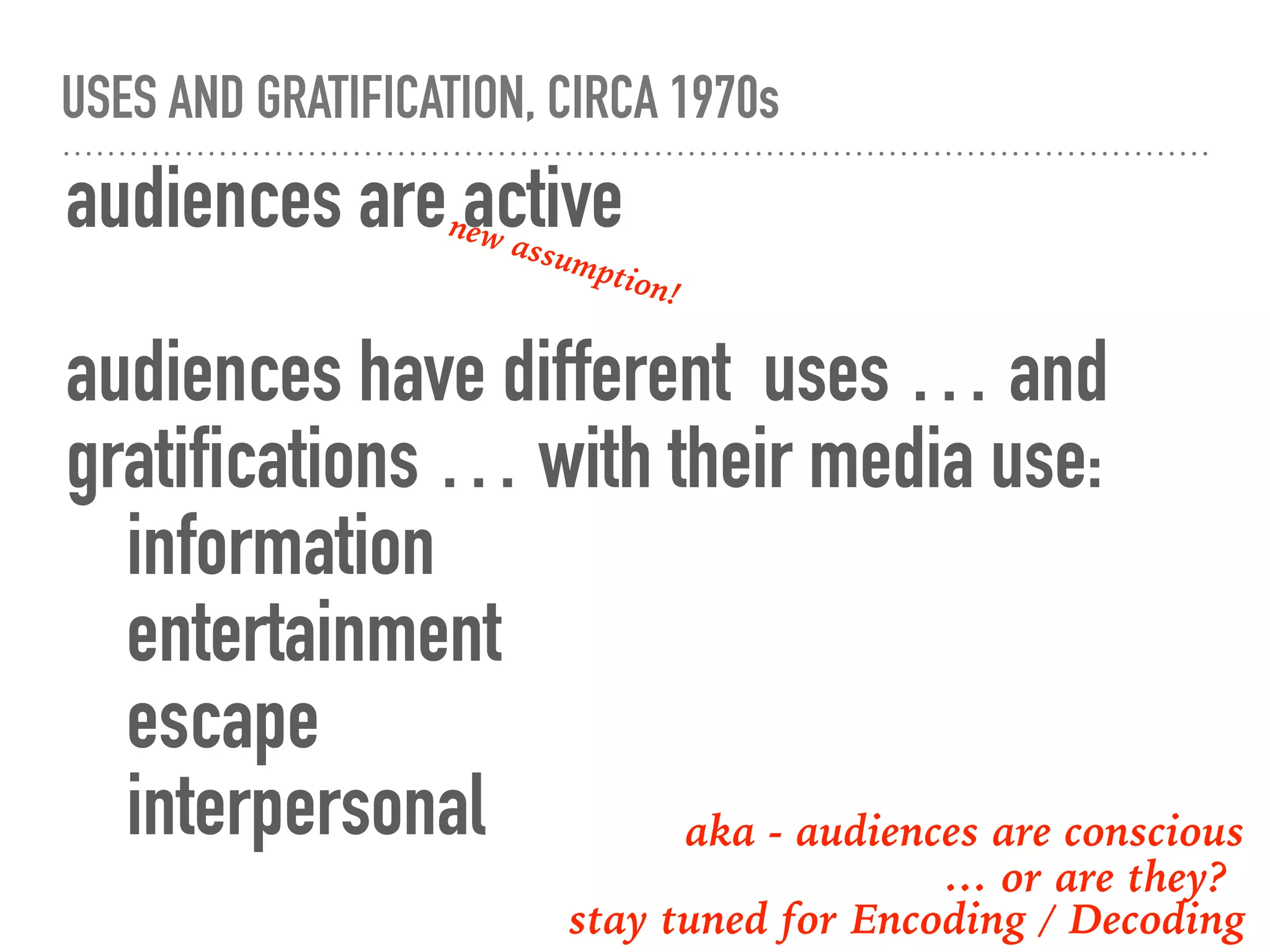 USES AND GRATIFICATION, CIRCA 1970s
audiences are active
audiences have different uses … and
gratifications … with their media use:
information
entertainment
escape
interpersonal
new assumption!
aka - audiences are conscious
… or are they?
stay tuned for Encoding / Decoding
 