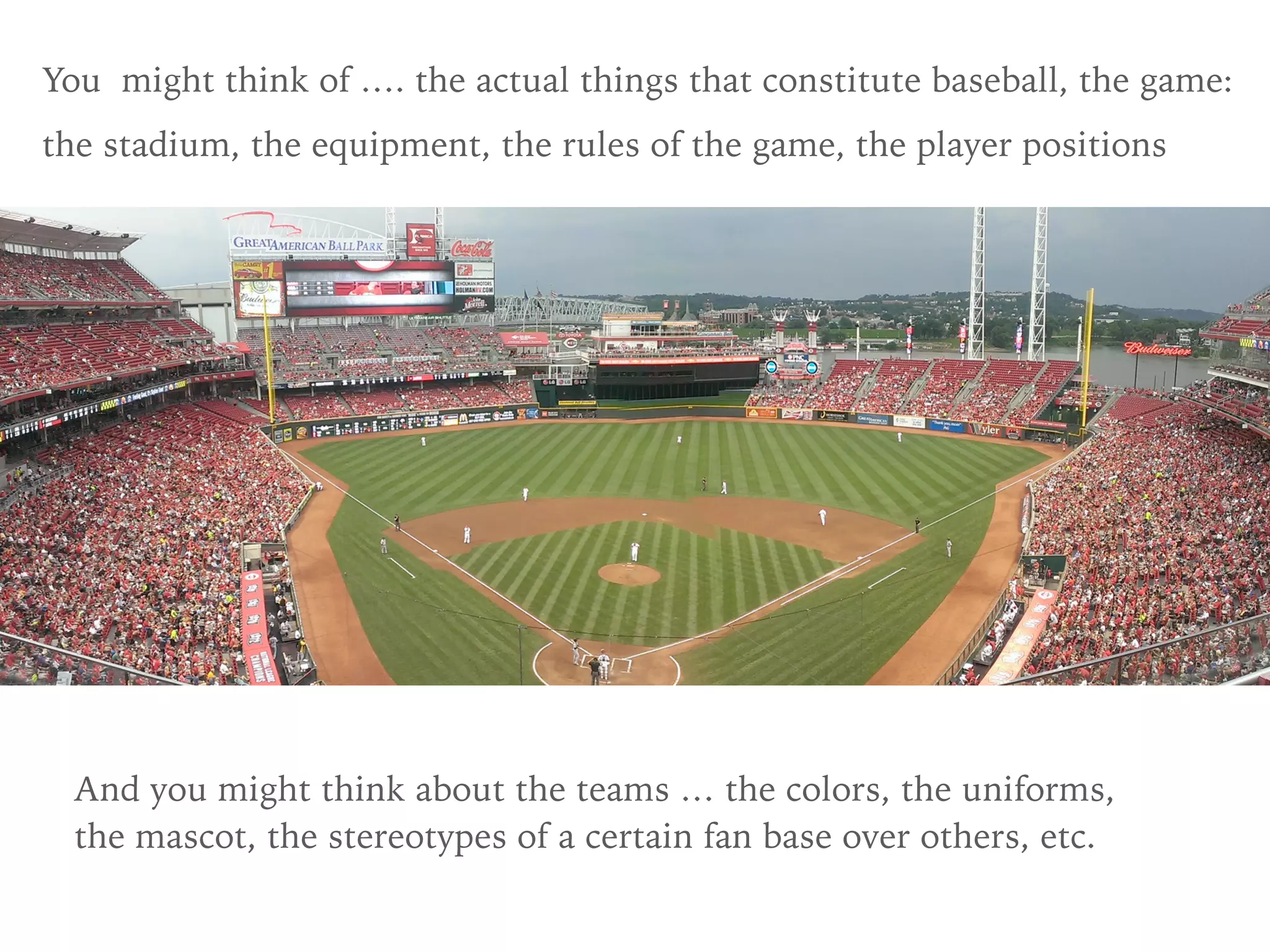 You might think of …. the actual things that constitute baseball, the game:
the stadium, the equipment, the rules of the game, the player positions
And you might think about the teams … the colors, the uniforms,
the mascot, the stereotypes of a certain fan base over others, etc.
 