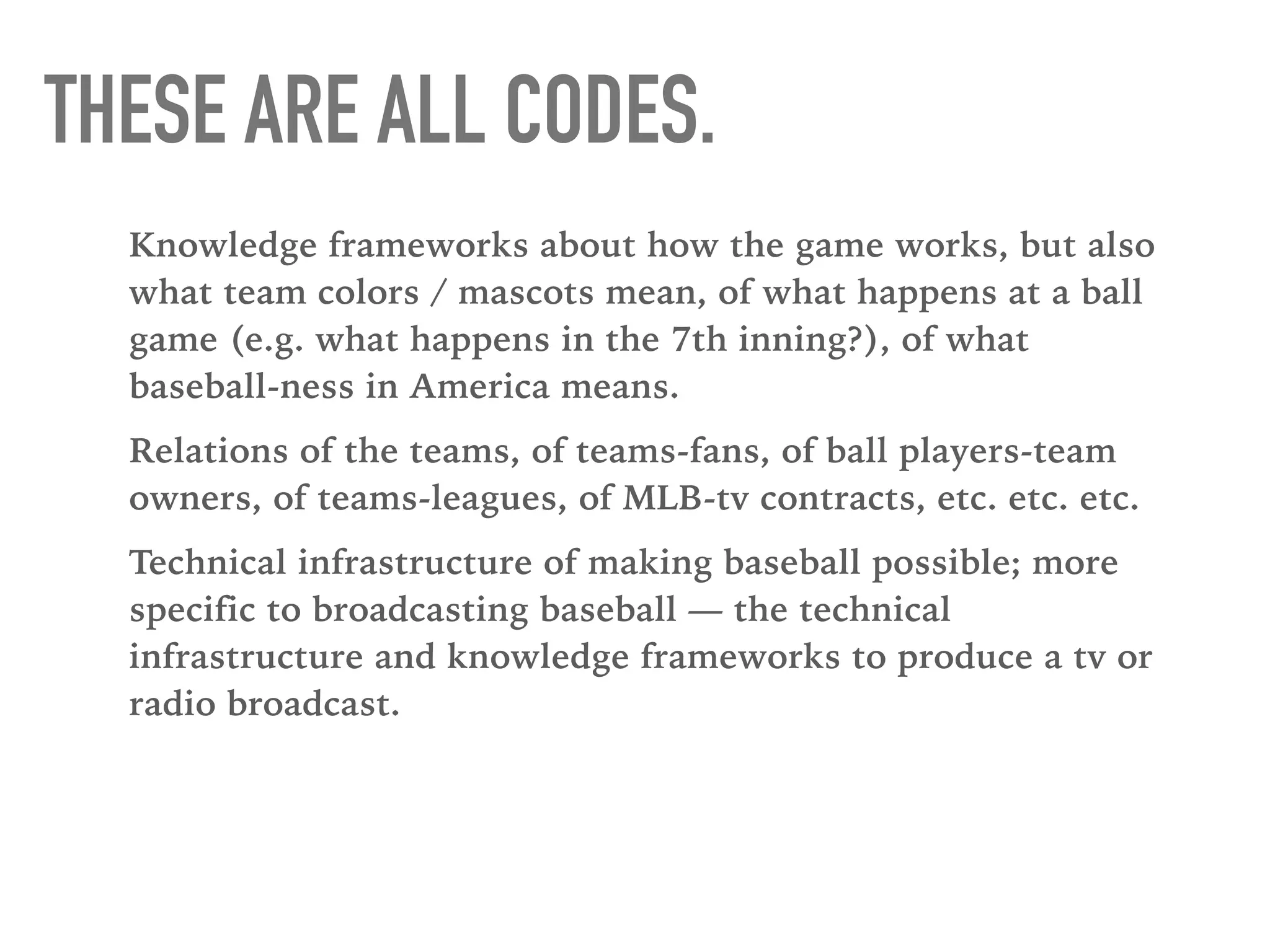 THESE ARE ALL CODES.
Knowledge frameworks about how the game works, but also
what team colors / mascots mean, of what happens at a ball
game (e.g. what happens in the 7th inning?), of what
baseball-ness in America means.
Relations of the teams, of teams-fans, of ball players-team
owners, of teams-leagues, of MLB-tv contracts, etc. etc. etc.
Technical infrastructure of making baseball possible; more
specific to broadcasting baseball — the technical
infrastructure and knowledge frameworks to produce a tv or
radio broadcast.
 