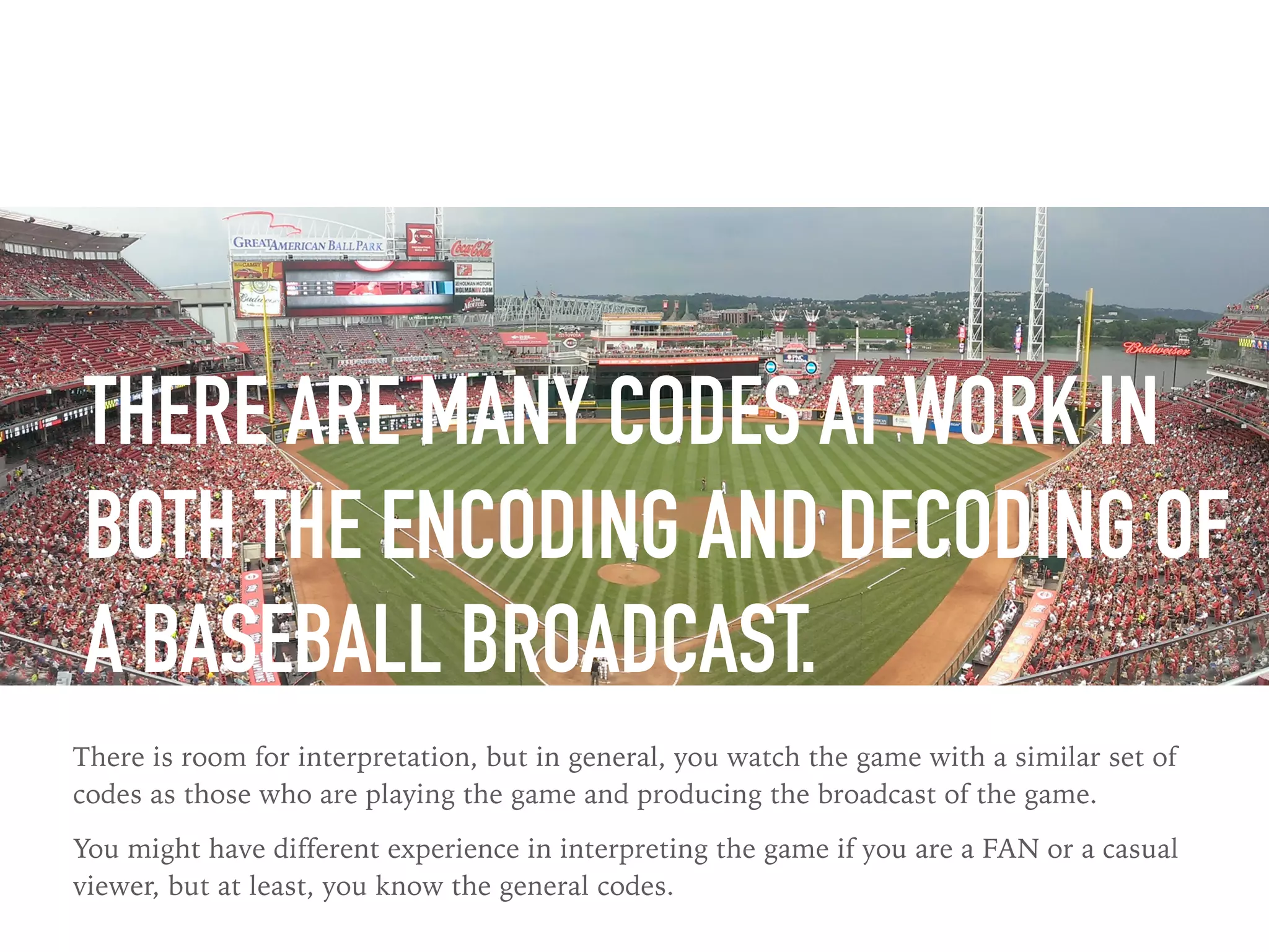 THERE ARE MANY CODES AT WORK IN
BOTH THE ENCODING AND DECODING OF
A BASEBALL BROADCAST.
There is room for interpretation, but in general, you watch the game with a similar set of
codes as those who are playing the game and producing the broadcast of the game.
You might have different experience in interpreting the game if you are a FAN or a casual
viewer, but at least, you know the general codes.
 