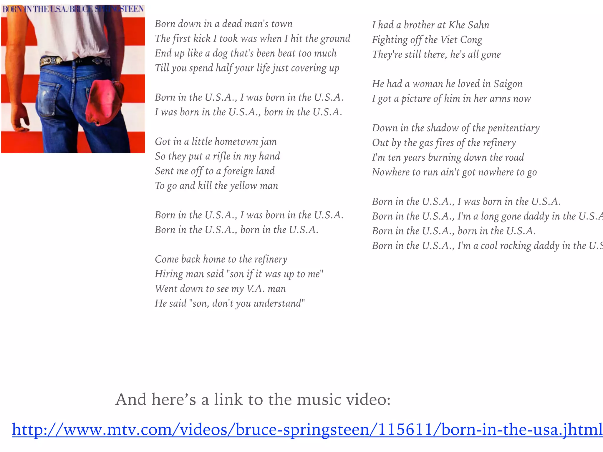 Born down in a dead man's town
The first kick I took was when I hit the ground
End up like a dog that's been beat too much
Till you spend half your life just covering up
Born in the U.S.A., I was born in the U.S.A.
I was born in the U.S.A., born in the U.S.A.
Got in a little hometown jam
So they put a rifle in my hand
Sent me off to a foreign land
To go and kill the yellow man
Born in the U.S.A., I was born in the U.S.A.
Born in the U.S.A., born in the U.S.A.
Come back home to the refinery
Hiring man said "son if it was up to me"
Went down to see my V.A. man
He said "son, don't you understand"
I had a brother at Khe Sahn
Fighting off the Viet Cong
They're still there, he's all gone
He had a woman he loved in Saigon
I got a picture of him in her arms now
Down in the shadow of the penitentiary
Out by the gas fires of the refinery
I'm ten years burning down the road
Nowhere to run ain't got nowhere to go
Born in the U.S.A., I was born in the U.S.A.
Born in the U.S.A., I'm a long gone daddy in the U.S.A
Born in the U.S.A., born in the U.S.A.
Born in the U.S.A., I'm a cool rocking daddy in the U.S
And here’s a link to the music video:
http://www.mtv.com/videos/bruce-springsteen/115611/born-in-the-usa.jhtml
 