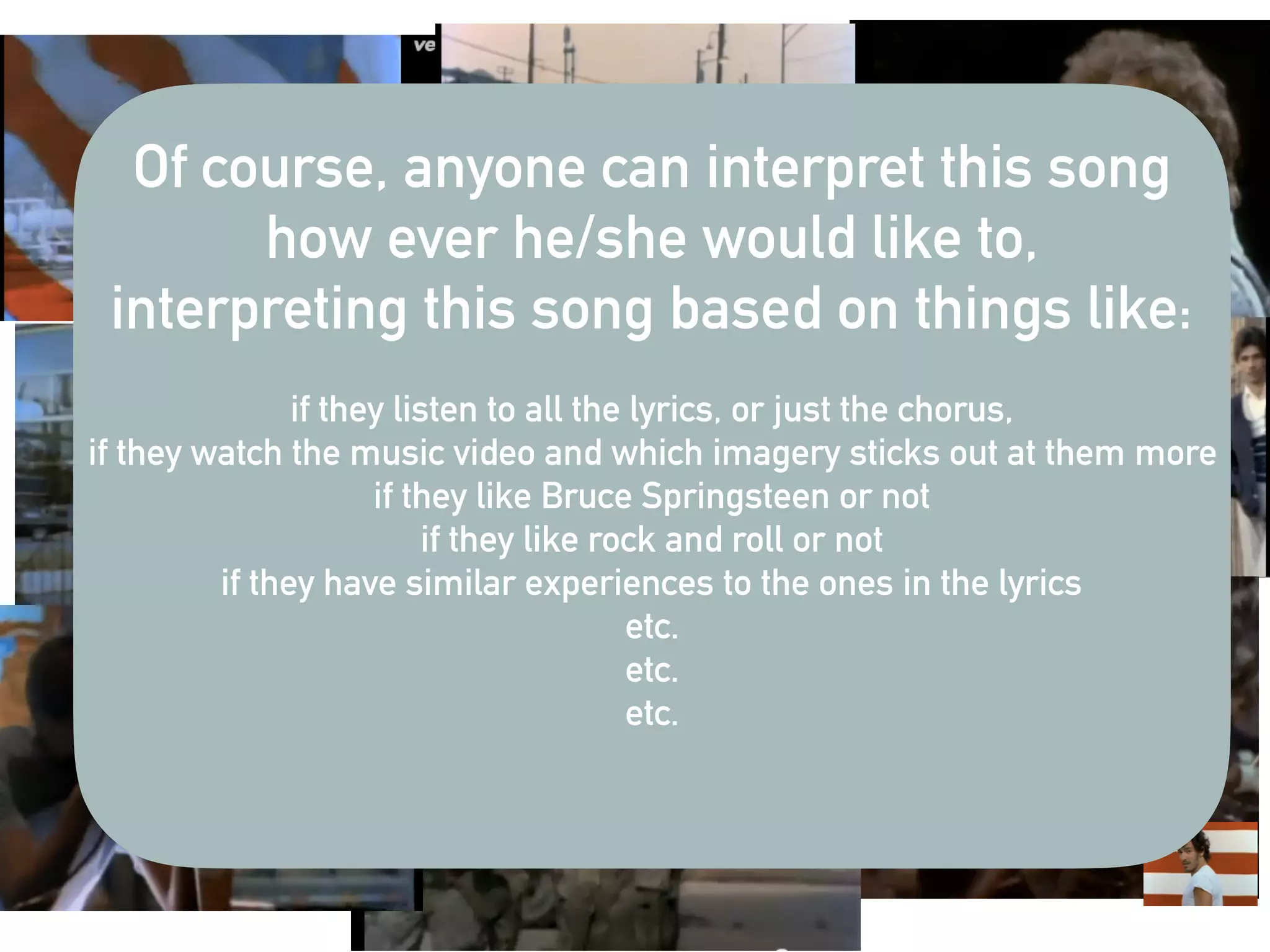 Of course, anyone can interpret this song
how ever he/she would like to,
interpreting this song based on things like:
if they listen to all the lyrics, or just the chorus,
if they watch the music video and which imagery sticks out at them more
if they like Bruce Springsteen or not
if they like rock and roll or not
if they have similar experiences to the ones in the lyrics
etc.
etc.
etc.
 