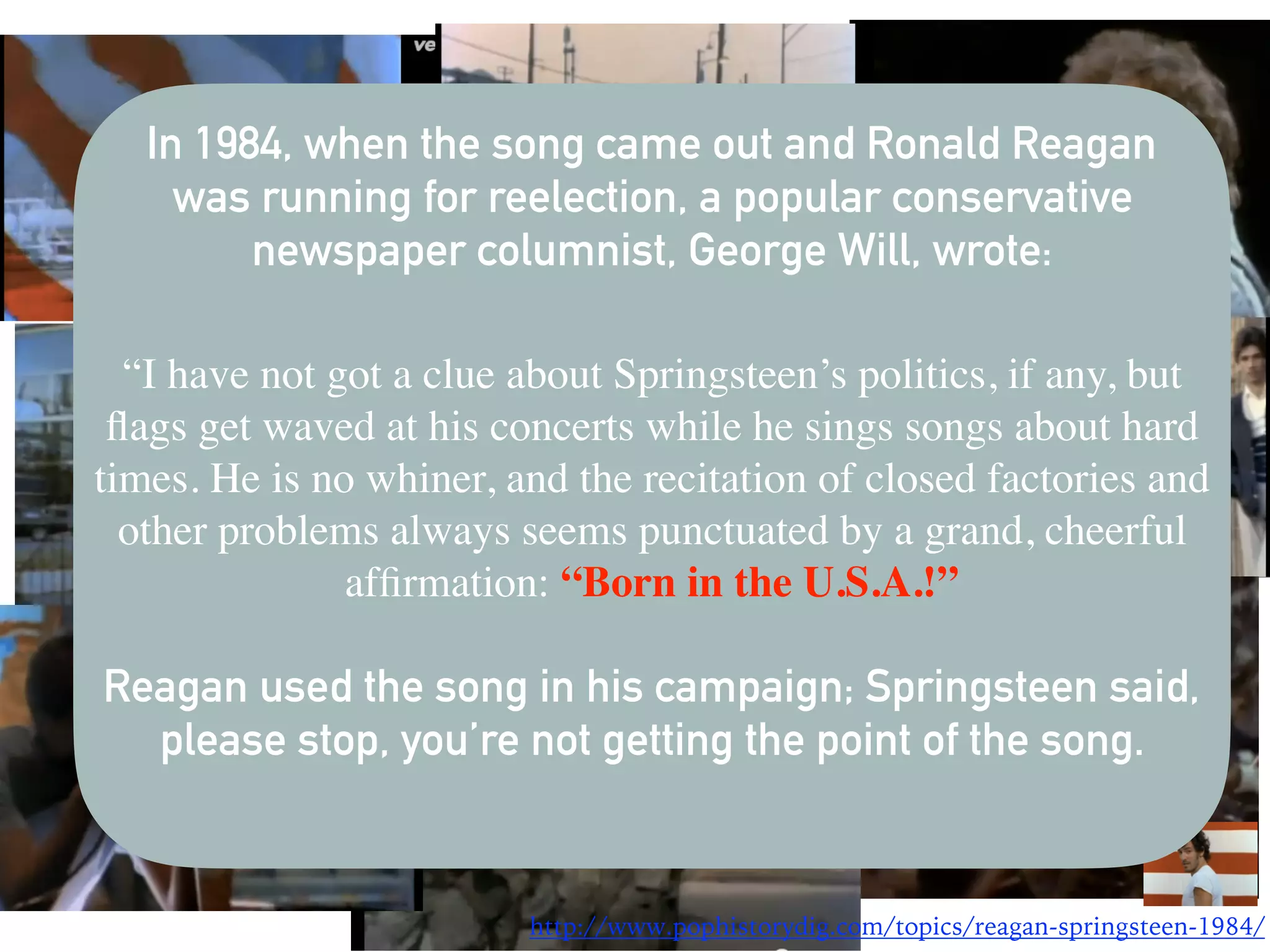 In 1984, when the song came out and Ronald Reagan
was running for reelection, a popular conservative
newspaper columnist, George Will, wrote:
“I have not got a clue about Springsteen’s politics, if any, but
ﬂags get waved at his concerts while he sings songs about hard
times. He is no whiner, and the recitation of closed factories and
other problems always seems punctuated by a grand, cheerful
afﬁrmation: “Born in the U.S.A.!”
Reagan used the song in his campaign; Springsteen said,
please stop, you’re not getting the point of the song.
http://www.pophistorydig.com/topics/reagan-springsteen-1984/
 