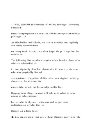 11/3/21, 3:59 PM 19 Examples of Ability Privilege - Everyday
Feminism
https://everydayfeminism.com/2013/03/19-examples-of-ability-
privilege/ 1/3
As able-bodied individuals, we live in a society that regularly
and easily accommodates
our every need. As such, we often forget the privilege that this
entitles us.
The following list includes examples of the benefits those of us
who are able-bodied —
i.e. not physically disabled, chronically ill, severely obese or
otherwise physically limited
— experience. (Cognitive ability, a.k.a. neurotypical privilege
also exists, but deserves its
own article, so will not be included in this list).
Keeping these things in mind will help us to relate to those
among us who encounter
barriers due to physical limitations and to gain more
understanding of what they go
through on a daily basis.
�. You can go about your day without planning every task, like
 