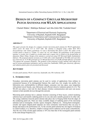International Journal on AdHoc Networking Systems (IJANS) Vol. 11, No. 3, July 2021
DOI: 10.5121/ijans.2021.11301 1
DESIGN OF A COMPACT CIRCULAR MICROSTRIP
PATCH ANTENNA FOR WLAN APPLICATIONS
Chaitali Mukta1
, Mahfujur Rahman2
and Abu Zafor Md. Touhidul Islam1
1
Department of Electrical and Electronic Engineering,
University of Rajshahi, Rajshahi 6205, Bangladesh
2
Department of Information and Communication Engineering,
University of Rajshahi, Rajshahi 6205, Bangladesh
ABSTRACT
This paper presents the design of a compact circular microstrip patch antenna for WLAN applications
which covers the band 5.15 to 5.825 GHz. The antenna is designed using 1.4mm thick FR-4
(lossy)substrate with relative permittivity 4.4 and a microstrip line feed is used. The radius of the
circular patch is chosen as 7.62mm. To reduce the size and enhance the performance of the proposed
antenna, a circular slot is loaded on circular patch and a square slot is etched on the ground plane of
dimension 30mm×30mm. Design of the antenna is carried out using CST Microsoft Studio Sonimulation
Software. The proposed antenna resonates at 5.5 GHz with a wider bandwidth of 702 MHz and it provides
low return loss of -31.58 dB, good gain of 3.23 dB and directivity of 4.28 dBi and high efficiency of around
79% against the resonance frequency. The geometry of the proposed circular antenna with reduced size
and its various performance parameters such as return loss, bandwidth, VSWR, gain, directivity, efficiency
and radiation pattern plots are presented and discussed.
KEYWORDS
Circular patch antenna, WLAN, return loss, bandwidth, slot, FR-4 substrate, CST.
1. INTRODUCTION
Nowadays microstrip patch antenna can be used in variety of applications from military to
commercial because of its distinguished features like small size, low weight, low profile, low
fabrication cost, conformability to different shapes, consumes very less space, easy integration
with printed circuit boards, easy fabrication and efficient directive radiation pattern [1,2,3]. The
WLAN now plays a vital role for short distance wireless communication and users can access
internet in their portable devices through this network.
Microstrip patch antennas have a plannar structure consisting of three layers, central insulating
substrate layer and metallic radiating patch on its one side and a metallic ground on its other side.
The energy radiations from the patch antenna take place due to fringing fields from the edges of
the conducting patch [4]. There are many available shapes of radiating patch of the microstrip
antennas such as rectangular, circular, square, triangular, elliptical, etc. Among them rectangular,
circular and square shaped patch antennas are more commonly used because they are easy to
design and analyze the performance [5]. As the circular patch antenna has one degree of freedom
to control (radius), it is, therefore, simpler to design and its radiation can be easily controlled [6].
Also the size of the circular patch antenna is 16% less than that of the rectangular patch antenna
at the same design frequency [7].
 