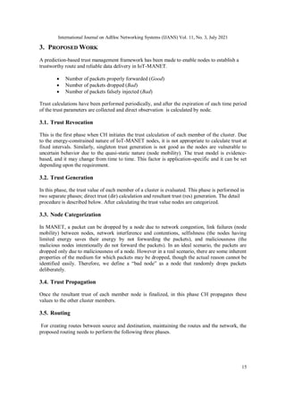 International Journal on AdHoc Networking Systems (IJANS) Vol. 11, No. 3, July 2021
15
3. PROPOSED WORK
A prediction-based trust management framework has been made to enable nodes to establish a
trustworthy route and reliable data delivery in IoT-MANET.
 Number of packets properly forwarded (Good)
 Number of packets dropped (Bad)
 Number of packets falsely injected (Bad)
Trust calculations have been performed periodically, and after the expiration of each time period
of the trust parameters are collected and direct observation is calculated by node.
3.1. Trust Revocation
This is the first phase when CH initiates the trust calculation of each member of the cluster. Due
to the energy-constrained nature of IoT-MANET nodes, it is not appropriate to calculate trust at
fixed intervals. Similarly, singleton trust generation is not good as the nodes are vulnerable to
uncertain behavior due to the quasi-static nature (node mobility). The trust model is evidence-
based, and it may change from time to time. This factor is application-specific and it can be set
depending upon the requirement.
3.2. Trust Generation
In this phase, the trust value of each member of a cluster is evaluated. This phase is performed in
two separate phases; direct trust (dir) calculation and resultant trust (res) generation. The detail
procedure is described below. After calculating the trust value nodes are categorized.
3.3. Node Categorization
In MANET, a packet can be dropped by a node due to network congestion, link failures (node
mobility) between nodes, network interference and contentions, selfishness (the nodes having
limited energy saves their energy by not forwarding the packets), and maliciousness (the
malicious nodes intentionally do not forward the packets). In an ideal scenario, the packets are
dropped only due to maliciousness of a node. However in a real scenario, there are some inherent
properties of the medium for which packets may be dropped, though the actual reason cannot be
identified easily. Therefore, we define a “bad node” as a node that randomly drops packets
deliberately.
3.4. Trust Propagation
Once the resultant trust of each member node is finalized, in this phase CH propagates these
values to the other cluster members.
3.5. Routing
For creating routes between source and destination, maintaining the routes and the network, the
proposed routing needs to perform the following three phases.
 