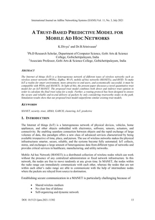 International Journal on AdHoc Networking Systems (IJANS) Vol. 11, No. 3, July 2021
DOI: 10.5121/ijans.2021.11302 13
A TRUST-BASED PREDICTIVE MODEL FOR
MOBILE AD HOC NETWORKS
K.Divya1
and Dr.B.Srinivasan2
1
Ph.D Research Scholar, Department of Computer Science, Gobi Arts & Science
College, Gobichettipalayam, India
2
Associate Professor, Gobi Arts & Science College, Gobichettipalayam, India
ABSTRACT
The Internet of things (IoT) is a heterogeneous network of different types of wireless networks such as
wireless sensor networks (WSNs), ZigBee, Wi-Fi, mobile ad hoc networks (MANETs), and RFID. To make
IoT a reality for smart environment, more attractive to end users, and economically successful, it must be
compatible with WSNs and MANETs. In light of this, the present paper discusses a novel quantitative trust
model for an IoT-MANET. The proposed trust model combines both direct and indirect trust opinion in
order to calculate the final trust value for a node. Further, a routing protocol has been designed to ensure
the secure and reliable end-to-end delivery of packets by only considering trustworthy nodes in the path.
Simulation results show that our proposed trust model outperforms similar existing trust models.
KEYWORDS
MANET, security, trust, ARMA, GARCH, clustering, IoT, predictive
1. INTRODUCTION
The Internet of things (IoT) is a heterogeneous network of physical devices, vehicles, home
appliances, and other objects embedded with electronics, software, sensors, actuators, and
connectivity. By enabling seamless connection between objects and the rapid exchange of large
volumes of data, this paradigm offers a new class of advanced services characterized by being
available irrespective of time, place, and person. The use of wireless networks makes the physical
infrastructures smarter, secure, reliable, and the systems become fully automated. IoT collects,
stores, and exchanges a large amount of heterogeneous data from different types of networks and
provides critical services in healthcare, manufacturing, and utility networks.
Mobile Ad hoc Network (MANET) is a distributed collection of wireless nodes which can work
without the presence of any centralized administration or fixed network infrastructure. In this
network, the nodes are free to move randomly at any given time. In MANET, the nodes within
the radio range can immediately communicate with each other, whereas the nodes that are not
within each other’s radio range are able to communicate with the help of intermediate nodes
where the packets are relayed from source to destination.
Establishing secure communication in a MANET is particularly challenging because of
 Shared wireless medium
 No clear line of defense
 Self-organizing and dynamic network
 