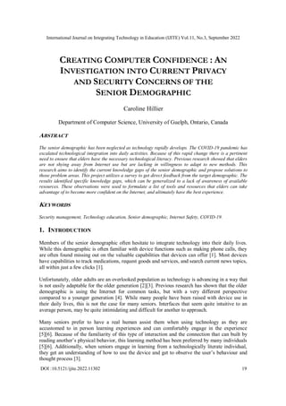 International Journal on Integrating Technology in Education (IJITE) Vol.11, No.3, September 2022
DOI :10.5121/ijite.2022.11302 19
CREATING COMPUTER CONFIDENCE : AN
INVESTIGATION INTO CURRENT PRIVACY
AND SECURITY CONCERNS OF THE
SENIOR DEMOGRAPHIC
Caroline Hillier
Department of Computer Science, University of Guelph, Ontario, Canada
ABSTRACT
The senior demographic has been neglected as technology rapidly develops. The COVID-19 pandemic has
escalated technological integration into daily activities. Because of this rapid change there is a pertinent
need to ensure that elders have the necessary technological literacy. Previous research showed that elders
are not shying away from Internet use but are lacking in willingness to adapt to new methods. This
research aims to identify the current knowledge gaps of the senior demographic and propose solutions to
those problem areas. This project utilizes a survey to get direct feedback from the target demographic. The
results identified specific knowledge gaps, which can be generalized to a lack of awareness of available
resources. These observations were used to formulate a list of tools and resources that elders can take
advantage of to become more confident on the Internet, and ultimately have the best experience.
KEYWORDS
Security management, Technology education, Senior demographic, Internet Safety, COVID-19.
1. INTRODUCTION
Members of the senior demographic often hesitate to integrate technology into their daily lives.
While this demographic is often familiar with device functions such as making phone calls, they
are often found missing out on the valuable capabilities that devices can offer [1]. Most devices
have capabilities to track medications, request goods and services, and search current news topics,
all within just a few clicks [1].
Unfortunately, older adults are an overlooked population as technology is advancing in a way that
is not easily adaptable for the older generation [2][3]. Previous research has shown that the older
demographic is using the Internet for common tasks, but with a very different perspective
compared to a younger generation [4]. While many people have been raised with device use in
their daily lives, this is not the case for many seniors. Interfaces that seem quite intuitive to an
average person, may be quite intimidating and difficult for another to approach.
Many seniors prefer to have a real human assist them when using technology as they are
accustomed to in person learning experiences and can comfortably engage in the experience
[5][6]. Because of the familiarity of this type of interaction and the connection that can built by
reading another’s physical behavior, this learning method has been preferred by many individuals
[5][6]. Additionally, when seniors engage in learning from a technologically literate individual,
they get an understanding of how to use the device and get to observe the user’s behaviour and
thought process [3].
 