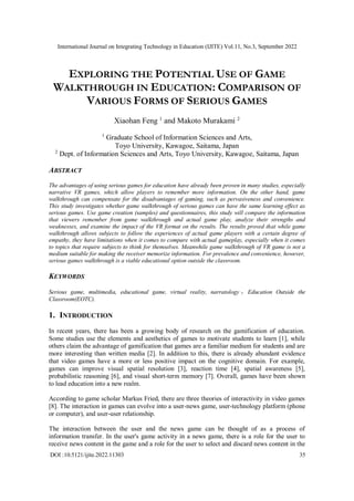 International Journal on Integrating Technology in Education (IJITE) Vol.11, No.3, September 2022
DOI :10.5121/ijite.2022.11303 35
EXPLORING THE POTENTIAL USE OF GAME
WALKTHROUGH IN EDUCATION: COMPARISON OF
VARIOUS FORMS OF SERIOUS GAMES
Xiaohan Feng 1
and Makoto Murakami 2
1
Graduate School of Information Sciences and Arts,
Toyo University, Kawagoe, Saitama, Japan
2
Dept. of Information Sciences and Arts, Toyo University, Kawagoe, Saitama, Japan
ABSTRACT
The advantages of using serious games for education have already been proven in many studies, especially
narrative VR games, which allow players to remember more information. On the other hand, game
walkthrough can compensate for the disadvantages of gaming, such as pervasiveness and convenience.
This study investigates whether game walkthrough of serious games can have the same learning effect as
serious games. Use game creation (samples) and questionnaires, this study will compare the information
that viewers remember from game walkthrough and actual game play, analyze their strengths and
weaknesses, and examine the impact of the VR format on the results. The results proved that while game
walkthrough allows subjects to follow the experiences of actual game players with a certain degree of
empathy, they have limitations when it comes to compare with actual gameplay, especially when it comes
to topics that require subjects to think for themselves. Meanwhile game walkthrough of VR game is not a
medium suitable for making the receiver memorize information. For prevalence and convenience, however,
serious games walkthrough is a viable educational option outside the classroom.
KEYWORDS
Serious game, multimedia, educational game, virtual reality, narratology ， Education Outside the
Classroom(EOTC).
1. INTRODUCTION
In recent years, there has been a growing body of research on the gamification of education.
Some studies use the elements and aesthetics of games to motivate students to learn [1], while
others claim the advantage of gamification that games are a familiar medium for students and are
more interesting than written media [2]. In addition to this, there is already abundant evidence
that video games have a more or less positive impact on the cognitive domain. For example,
games can improve visual spatial resolution [3], reaction time [4], spatial awareness [5],
probabilistic reasoning [6], and visual short-term memory [7]. Overall, games have been shown
to lead education into a new realm.
According to game scholar Markus Fried, there are three theories of interactivity in video games
[8]. The interaction in games can evolve into a user-news game, user-technology platform (phone
or computer), and user-user relationship.
The interaction between the user and the news game can be thought of as a process of
information transfer. In the user's game activity in a news game, there is a role for the user to
receive news content in the game and a role for the user to select and discard news content in the
 