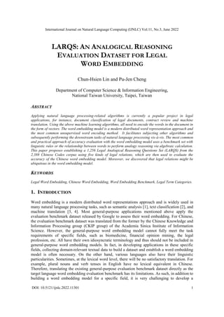 International Journal on Natural Language Computing (IJNLC) Vol.11, No.3, June 2022
DOI: 10.5121/ijnlc.2022.11301 1
LARQS: AN ANALOGICAL REASONING
EVALUATION DATASET FOR LEGAL
WORD EMBEDDING
Chun-Hsien Lin and Pu-Jen Cheng
Department of Computer Science & Information Engineering,
National Taiwan University, Taipei, Taiwan
ABSTRACT
Applying natural language processing-related algorithms is currently a popular project in legal
applications, for instance, document classification of legal documents, contract review and machine
translation. Using the above machine learning algorithms, all need to encode the words in the document in
the form of vectors. The word embedding model is a modern distributed word representation approach and
the most common unsupervised word encoding method. It facilitates subjecting other algorithms and
subsequently performing the downstream tasks of natural language processing vis-à-vis. The most common
and practical approach of accuracy evaluation with the word embedding model uses a benchmark set with
linguistic rules or the relationship between words to perform analogy reasoning via algebraic calculation.
This paper proposes establishing a 1,256 Legal Analogical Reasoning Questions Set (LARQS) from the
2,388 Chinese Codex corpus using five kinds of legal relations, which are then used to evaluate the
accuracy of the Chinese word embedding model. Moreover, we discovered that legal relations might be
ubiquitous in the word embedding model.
KEYWORDS
Legal Word Embedding, Chinese Word Embedding, Word Embedding Benchmark, Legal Term Categories.
1. INTRODUCTION
Word embedding is a modern distributed word representations approach and is widely used in
many natural language processing tasks, such as semantic analysis [1], text classification [2], and
machine translation [3, 4]. Most general-purpose applications mentioned above apply the
evaluation benchmark dataset released by Google to assess their word embedding. For Chinese,
the evaluation benchmark dataset was translated from the former by the Chinese Knowledge and
Information Processing group (CKIP group) of the Academia Sinica Institute of Information
Science. However, the general-purpose word embedding model cannot fully meet the task
requirements of specific fields, such as biomedicine, financial opinion mining, the legal
profession, etc. All have their own idiosyncratic terminology and thus should not be included in
general-purpose word embedding models. In fact, in developing applications in these specific
fields, collecting domain-relevant textual data to build a dataset and establish a word embedding
model is often necessary. On the other hand, various languages also have their linguistic
particularities. Sometimes, at the lexical word level, there will be no satisfactory translation. For
example, plural nouns and verb tenses in English have no lexical equivalent in Chinese.
Therefore, translating the existing general-purpose evaluation benchmark dataset directly as the
target language word embedding evaluation benchmark has its limitations. As such, in addition to
building a word embedding model for a specific field, it is very challenging to develop a
 