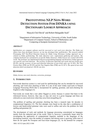 International Journal on Natural Language Computing (IJNLC) Vol.11, No.3, June 2022
DOI: 10.5121/ijnlc.2022.11304 31
PROTOTYPING NLP NON-WORD
DETECTION SYSTEM FOR DINKA USING
DICTIONARY LOOKUP APPROACH
Manyok Chol David1
and Robert Balagadde Ssali2
1
Department of Information Technology, University of Juba, South Sudan
2
Department of Computer Science, School of Mathematics and
Computing at Kampala International University
ABSTRACT
Spellcheckers are computer software used for non-word or real word error detection. The Dinka text
editors have been developed, however, no one has developed their spellcheckers. The research entitled
Prototyping NLP Non-Word Detection System for Dinka Using Dictionary Lookup Approach was a
solution to Dinka spellchecking. The study objectives were: requirements gathering and analysis. The
computer keyboard was customized to accept the Dinka characters. Dinka lexicon was created with 6,976
words. The prototype was implemented using java programming language and dictionary lookup approach
was used for non-word detection. The accuracy of detection (detecting real words and non-words) gave
98.10%, and the accuracy of non-word detection (detection of non-words only) was 91.36%. The True
Positive Rate (TPR) was 99.10% and the True Negative Rate (TNR) was 91.36 %. The speed of non-word
detection which was found as1, 044 Hz was slow.
KEYWORDS
Dinka, lexicon, non-word, detection, correction, prototype.
1. INTRODUCTION
Non-words detection system is a tool used for spellchecking that can be intended for non-word
checking, real word error checking or both. It is one of the most widely used tools in Natural
Language Processing (NLP) that is incorporated for spelling, grammar, and style-checking for
English or other languages [1].
Non-words are words that a text editor flagged as errors, because it cannot find them in the
referenced lexicon, however, they may or may not exist in a given language and these are
referred to as non-word errors when they arise from misspelling [2].
The problem of spelling and grammar checking has been a research topic for decades in
computational linguistics [3]. The first attempts were based on the idea that a combination of
lexicon and hand-crafted grammar rules were used to suffice and solve the problem for both
spelling and grammar [4].
The development of tools and methods for language processing concentrated on languages
mainly from the industrial part of the world. There is, however, a potentially larger need for
investigating the application of computational linguistic methods to the languages of the
developing countries, since the number of computer and internet users is growing, while most of
them do not speak the European and East-Asian languages [5]. As the demand for computer
 