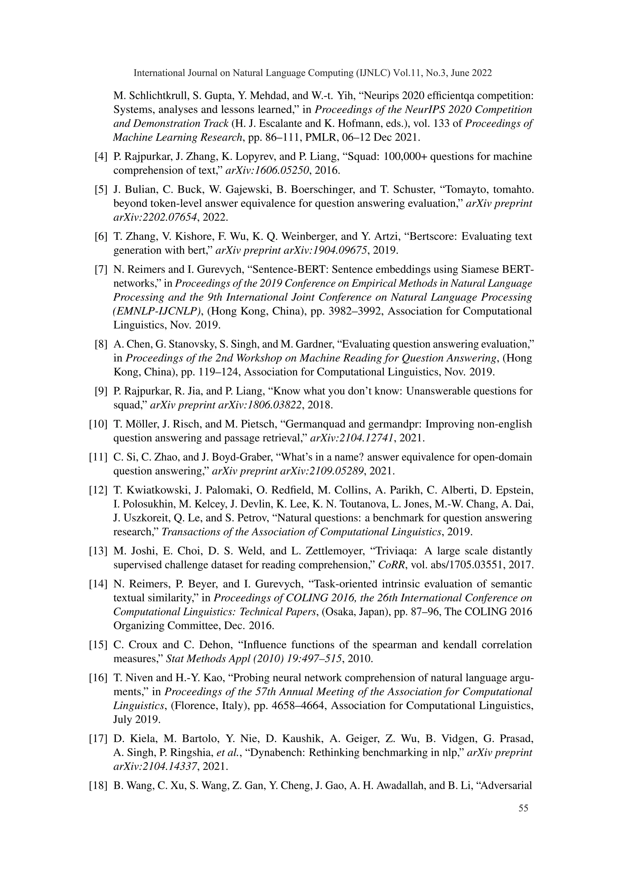 M. Schlichtkrull, S. Gupta, Y. Mehdad, and W.-t. Yih, “Neurips 2020 efficientqa competition:
Systems, analyses and lessons learned,” in Proceedings of the NeurIPS 2020 Competition
and Demonstration Track (H. J. Escalante and K. Hofmann, eds.), vol. 133 of Proceedings of
Machine Learning Research, pp. 86–111, PMLR, 06–12 Dec 2021.
[4] P. Rajpurkar, J. Zhang, K. Lopyrev, and P. Liang, “Squad: 100,000+ questions for machine
comprehension of text,” arXiv:1606.05250, 2016.
[5] J. Bulian, C. Buck, W. Gajewski, B. Boerschinger, and T. Schuster, “Tomayto, tomahto.
beyond token-level answer equivalence for question answering evaluation,” arXiv preprint
arXiv:2202.07654, 2022.
[6] T. Zhang, V. Kishore, F. Wu, K. Q. Weinberger, and Y. Artzi, “Bertscore: Evaluating text
generation with bert,” arXiv preprint arXiv:1904.09675, 2019.
[7] N. Reimers and I. Gurevych, “Sentence-BERT: Sentence embeddings using Siamese BERT-
networks,” in Proceedings of the 2019 Conference on Empirical Methods in Natural Language
Processing and the 9th International Joint Conference on Natural Language Processing
(EMNLP-IJCNLP), (Hong Kong, China), pp. 3982–3992, Association for Computational
Linguistics, Nov. 2019.
[8] A. Chen, G. Stanovsky, S. Singh, and M. Gardner, “Evaluating question answering evaluation,”
in Proceedings of the 2nd Workshop on Machine Reading for Question Answering, (Hong
Kong, China), pp. 119–124, Association for Computational Linguistics, Nov. 2019.
[9] P. Rajpurkar, R. Jia, and P. Liang, “Know what you don’t know: Unanswerable questions for
squad,” arXiv preprint arXiv:1806.03822, 2018.
[10] T. Möller, J. Risch, and M. Pietsch, “Germanquad and germandpr: Improving non-english
question answering and passage retrieval,” arXiv:2104.12741, 2021.
[11] C. Si, C. Zhao, and J. Boyd-Graber, “What’s in a name? answer equivalence for open-domain
question answering,” arXiv preprint arXiv:2109.05289, 2021.
[12] T. Kwiatkowski, J. Palomaki, O. Redfield, M. Collins, A. Parikh, C. Alberti, D. Epstein,
I. Polosukhin, M. Kelcey, J. Devlin, K. Lee, K. N. Toutanova, L. Jones, M.-W. Chang, A. Dai,
J. Uszkoreit, Q. Le, and S. Petrov, “Natural questions: a benchmark for question answering
research,” Transactions of the Association of Computational Linguistics, 2019.
[13] M. Joshi, E. Choi, D. S. Weld, and L. Zettlemoyer, “Triviaqa: A large scale distantly
supervised challenge dataset for reading comprehension,” CoRR, vol. abs/1705.03551, 2017.
[14] N. Reimers, P. Beyer, and I. Gurevych, “Task-oriented intrinsic evaluation of semantic
textual similarity,” in Proceedings of COLING 2016, the 26th International Conference on
Computational Linguistics: Technical Papers, (Osaka, Japan), pp. 87–96, The COLING 2016
Organizing Committee, Dec. 2016.
[15] C. Croux and C. Dehon, “Influence functions of the spearman and kendall correlation
measures,” Stat Methods Appl (2010) 19:497–515, 2010.
[16] T. Niven and H.-Y. Kao, “Probing neural network comprehension of natural language argu-
ments,” in Proceedings of the 57th Annual Meeting of the Association for Computational
Linguistics, (Florence, Italy), pp. 4658–4664, Association for Computational Linguistics,
July 2019.
[17] D. Kiela, M. Bartolo, Y. Nie, D. Kaushik, A. Geiger, Z. Wu, B. Vidgen, G. Prasad,
A. Singh, P. Ringshia, et al., “Dynabench: Rethinking benchmarking in nlp,” arXiv preprint
arXiv:2104.14337, 2021.
[18] B. Wang, C. Xu, S. Wang, Z. Gan, Y. Cheng, J. Gao, A. H. Awadallah, and B. Li, “Adversarial
International Journal on Natural Language Computing (IJNLC) Vol.11, No.3, June 2022
55
 