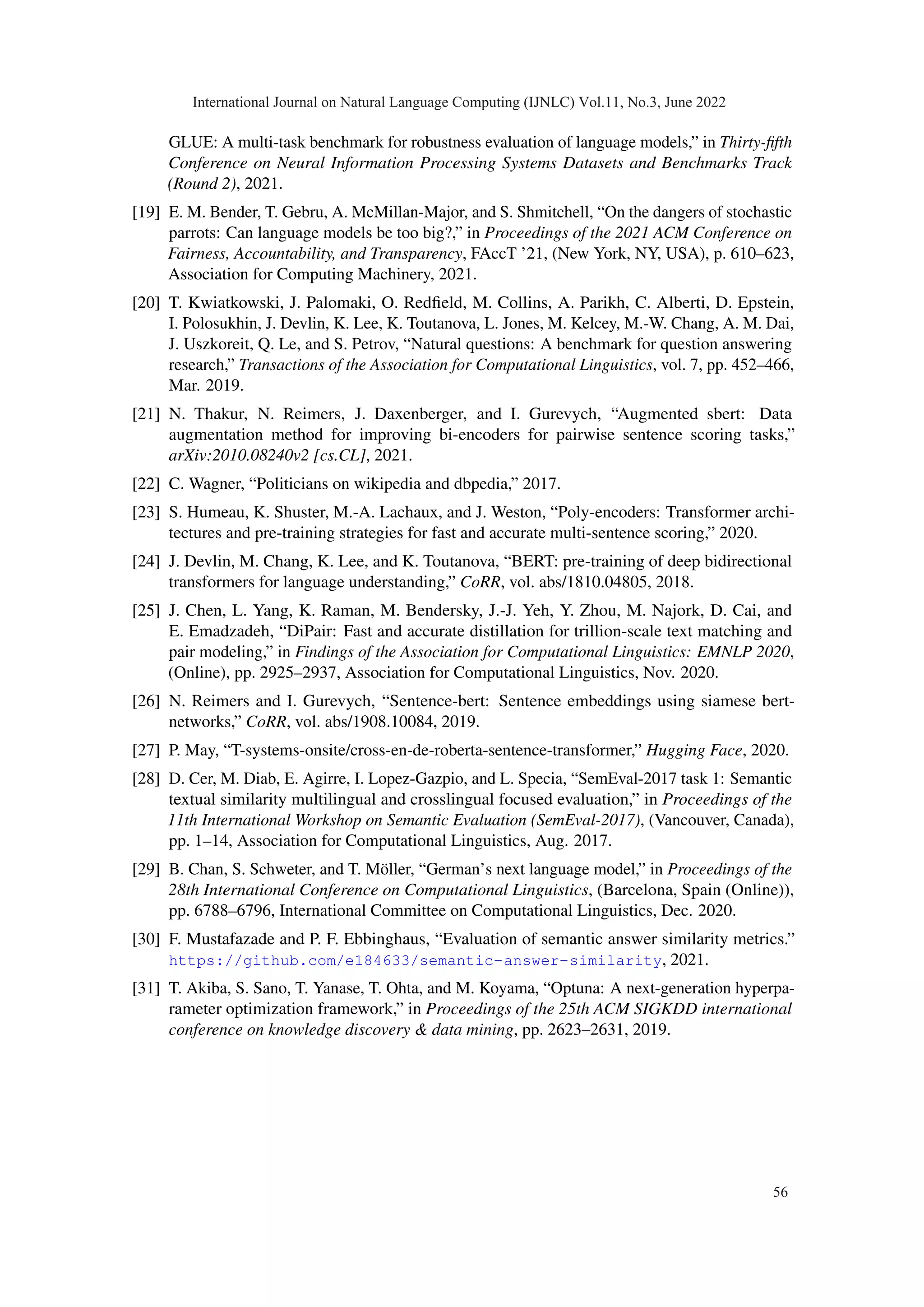 GLUE: A multi-task benchmark for robustness evaluation of language models,” in Thirty-fifth
Conference on Neural Information Processing Systems Datasets and Benchmarks Track
(Round 2), 2021.
[19] E. M. Bender, T. Gebru, A. McMillan-Major, and S. Shmitchell, “On the dangers of stochastic
parrots: Can language models be too big?,” in Proceedings of the 2021 ACM Conference on
Fairness, Accountability, and Transparency, FAccT ’21, (New York, NY, USA), p. 610–623,
Association for Computing Machinery, 2021.
[20] T. Kwiatkowski, J. Palomaki, O. Redfield, M. Collins, A. Parikh, C. Alberti, D. Epstein,
I. Polosukhin, J. Devlin, K. Lee, K. Toutanova, L. Jones, M. Kelcey, M.-W. Chang, A. M. Dai,
J. Uszkoreit, Q. Le, and S. Petrov, “Natural questions: A benchmark for question answering
research,” Transactions of the Association for Computational Linguistics, vol. 7, pp. 452–466,
Mar. 2019.
[21] N. Thakur, N. Reimers, J. Daxenberger, and I. Gurevych, “Augmented sbert: Data
augmentation method for improving bi-encoders for pairwise sentence scoring tasks,”
arXiv:2010.08240v2 [cs.CL], 2021.
[22] C. Wagner, “Politicians on wikipedia and dbpedia,” 2017.
[23] S. Humeau, K. Shuster, M.-A. Lachaux, and J. Weston, “Poly-encoders: Transformer archi-
tectures and pre-training strategies for fast and accurate multi-sentence scoring,” 2020.
[24] J. Devlin, M. Chang, K. Lee, and K. Toutanova, “BERT: pre-training of deep bidirectional
transformers for language understanding,” CoRR, vol. abs/1810.04805, 2018.
[25] J. Chen, L. Yang, K. Raman, M. Bendersky, J.-J. Yeh, Y. Zhou, M. Najork, D. Cai, and
E. Emadzadeh, “DiPair: Fast and accurate distillation for trillion-scale text matching and
pair modeling,” in Findings of the Association for Computational Linguistics: EMNLP 2020,
(Online), pp. 2925–2937, Association for Computational Linguistics, Nov. 2020.
[26] N. Reimers and I. Gurevych, “Sentence-bert: Sentence embeddings using siamese bert-
networks,” CoRR, vol. abs/1908.10084, 2019.
[27] P. May, “T-systems-onsite/cross-en-de-roberta-sentence-transformer,” Hugging Face, 2020.
[28] D. Cer, M. Diab, E. Agirre, I. Lopez-Gazpio, and L. Specia, “SemEval-2017 task 1: Semantic
textual similarity multilingual and crosslingual focused evaluation,” in Proceedings of the
11th International Workshop on Semantic Evaluation (SemEval-2017), (Vancouver, Canada),
pp. 1–14, Association for Computational Linguistics, Aug. 2017.
[29] B. Chan, S. Schweter, and T. Möller, “German’s next language model,” in Proceedings of the
28th International Conference on Computational Linguistics, (Barcelona, Spain (Online)),
pp. 6788–6796, International Committee on Computational Linguistics, Dec. 2020.
[30] F. Mustafazade and P. F. Ebbinghaus, “Evaluation of semantic answer similarity metrics.”
https://github.com/e184633/semantic-answer-similarity, 2021.
[31] T. Akiba, S. Sano, T. Yanase, T. Ohta, and M. Koyama, “Optuna: A next-generation hyperpa-
rameter optimization framework,” in Proceedings of the 25th ACM SIGKDD international
conference on knowledge discovery & data mining, pp. 2623–2631, 2019.
International Journal on Natural Language Computing (IJNLC) Vol.11, No.3, June 2022
56
 
