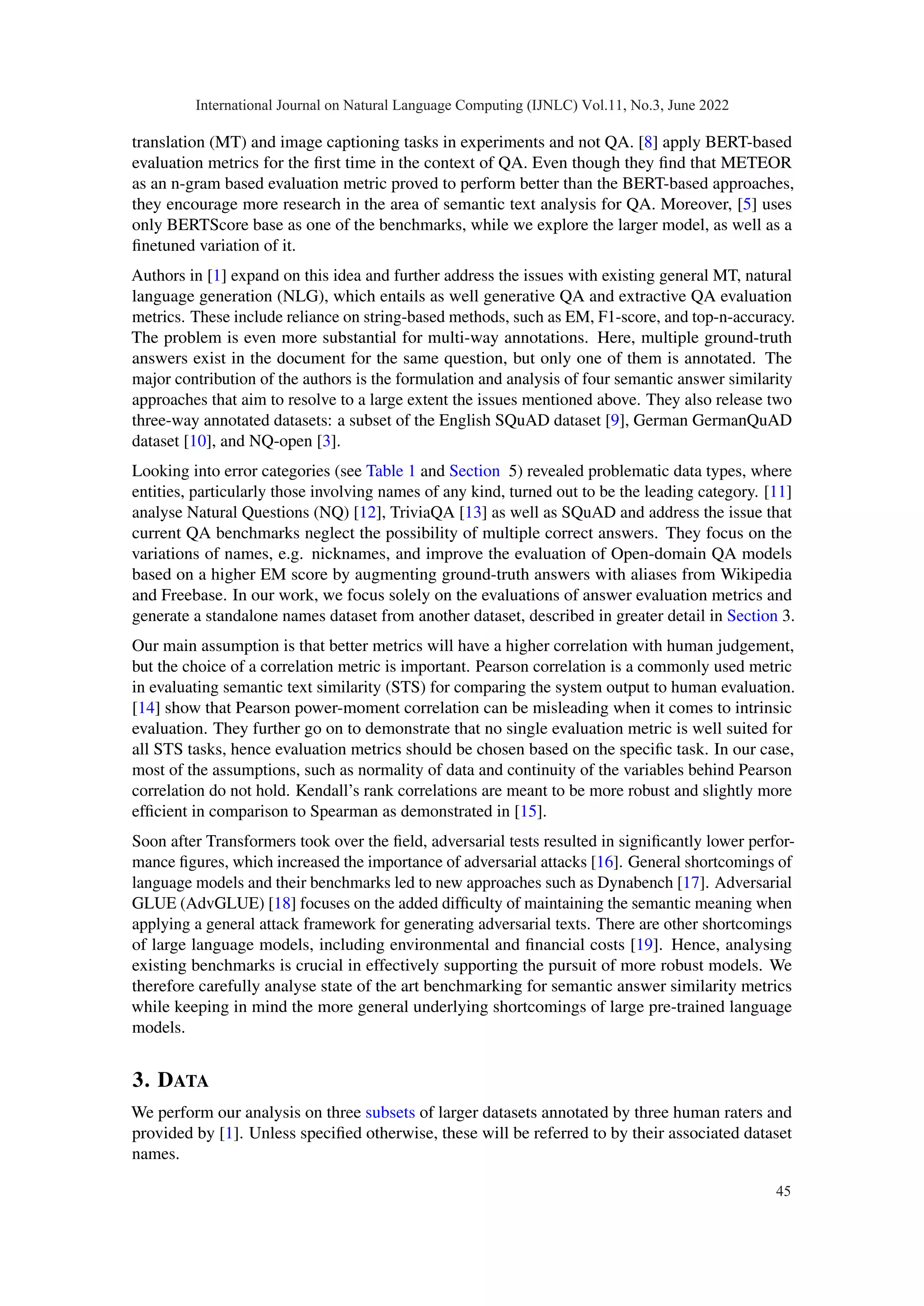 translation (MT) and image captioning tasks in experiments and not QA. [8] apply BERT-based
evaluation metrics for the first time in the context of QA. Even though they find that METEOR
as an n-gram based evaluation metric proved to perform better than the BERT-based approaches,
they encourage more research in the area of semantic text analysis for QA. Moreover, [5] uses
only BERTScore base as one of the benchmarks, while we explore the larger model, as well as a
finetuned variation of it.
Authors in [1] expand on this idea and further address the issues with existing general MT, natural
language generation (NLG), which entails as well generative QA and extractive QA evaluation
metrics. These include reliance on string-based methods, such as EM, F1-score, and top-n-accuracy.
The problem is even more substantial for multi-way annotations. Here, multiple ground-truth
answers exist in the document for the same question, but only one of them is annotated. The
major contribution of the authors is the formulation and analysis of four semantic answer similarity
approaches that aim to resolve to a large extent the issues mentioned above. They also release two
three-way annotated datasets: a subset of the English SQuAD dataset [9], German GermanQuAD
dataset [10], and NQ-open [3].
Looking into error categories (see Table 1 and Section 5) revealed problematic data types, where
entities, particularly those involving names of any kind, turned out to be the leading category. [11]
analyse Natural Questions (NQ) [12], TriviaQA [13] as well as SQuAD and address the issue that
current QA benchmarks neglect the possibility of multiple correct answers. They focus on the
variations of names, e.g. nicknames, and improve the evaluation of Open-domain QA models
based on a higher EM score by augmenting ground-truth answers with aliases from Wikipedia
and Freebase. In our work, we focus solely on the evaluations of answer evaluation metrics and
generate a standalone names dataset from another dataset, described in greater detail in Section 3.
Our main assumption is that better metrics will have a higher correlation with human judgement,
but the choice of a correlation metric is important. Pearson correlation is a commonly used metric
in evaluating semantic text similarity (STS) for comparing the system output to human evaluation.
[14] show that Pearson power-moment correlation can be misleading when it comes to intrinsic
evaluation. They further go on to demonstrate that no single evaluation metric is well suited for
all STS tasks, hence evaluation metrics should be chosen based on the specific task. In our case,
most of the assumptions, such as normality of data and continuity of the variables behind Pearson
correlation do not hold. Kendall’s rank correlations are meant to be more robust and slightly more
efficient in comparison to Spearman as demonstrated in [15].
Soon after Transformers took over the field, adversarial tests resulted in significantly lower perfor-
mance figures, which increased the importance of adversarial attacks [16]. General shortcomings of
language models and their benchmarks led to new approaches such as Dynabench [17]. Adversarial
GLUE (AdvGLUE) [18] focuses on the added difficulty of maintaining the semantic meaning when
applying a general attack framework for generating adversarial texts. There are other shortcomings
of large language models, including environmental and financial costs [19]. Hence, analysing
existing benchmarks is crucial in effectively supporting the pursuit of more robust models. We
therefore carefully analyse state of the art benchmarking for semantic answer similarity metrics
while keeping in mind the more general underlying shortcomings of large pre-trained language
models.
3. DATA
We perform our analysis on three subsets of larger datasets annotated by three human raters and
provided by [1]. Unless specified otherwise, these will be referred to by their associated dataset
names.
International Journal on Natural Language Computing (IJNLC) Vol.11, No.3, June 2022
45
 