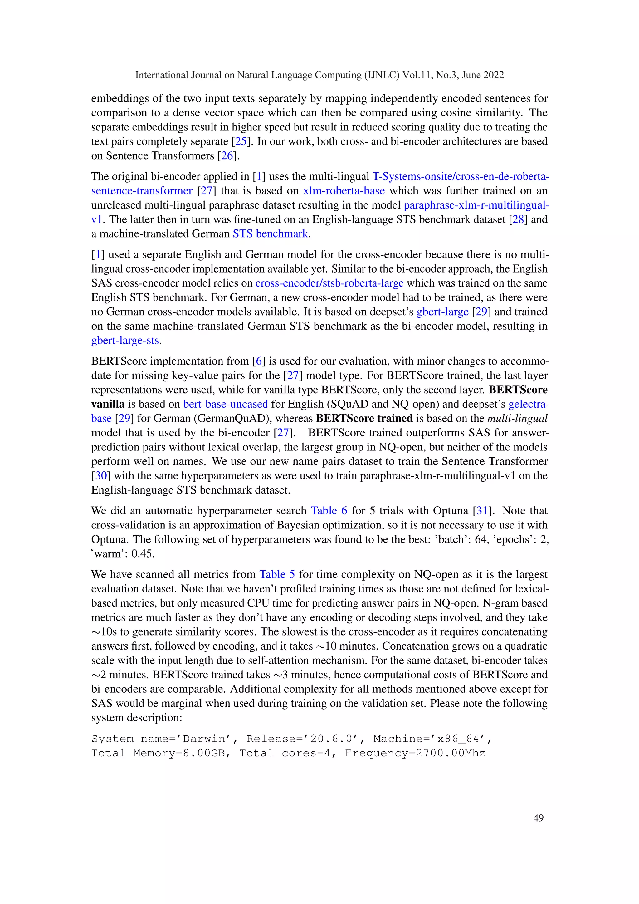 embeddings of the two input texts separately by mapping independently encoded sentences for
comparison to a dense vector space which can then be compared using cosine similarity. The
separate embeddings result in higher speed but result in reduced scoring quality due to treating the
text pairs completely separate [25]. In our work, both cross- and bi-encoder architectures are based
on Sentence Transformers [26].
The original bi-encoder applied in [1] uses the multi-lingual T-Systems-onsite/cross-en-de-roberta-
sentence-transformer [27] that is based on xlm-roberta-base which was further trained on an
unreleased multi-lingual paraphrase dataset resulting in the model paraphrase-xlm-r-multilingual-
v1. The latter then in turn was fine-tuned on an English-language STS benchmark dataset [28] and
a machine-translated German STS benchmark.
[1] used a separate English and German model for the cross-encoder because there is no multi-
lingual cross-encoder implementation available yet. Similar to the bi-encoder approach, the English
SAS cross-encoder model relies on cross-encoder/stsb-roberta-large which was trained on the same
English STS benchmark. For German, a new cross-encoder model had to be trained, as there were
no German cross-encoder models available. It is based on deepset’s gbert-large [29] and trained
on the same machine-translated German STS benchmark as the bi-encoder model, resulting in
gbert-large-sts.
BERTScore implementation from [6] is used for our evaluation, with minor changes to accommo-
date for missing key-value pairs for the [27] model type. For BERTScore trained, the last layer
representations were used, while for vanilla type BERTScore, only the second layer. BERTScore
vanilla is based on bert-base-uncased for English (SQuAD and NQ-open) and deepset’s gelectra-
base [29] for German (GermanQuAD), whereas BERTScore trained is based on the multi-lingual
model that is used by the bi-encoder [27]. BERTScore trained outperforms SAS for answer-
prediction pairs without lexical overlap, the largest group in NQ-open, but neither of the models
perform well on names. We use our new name pairs dataset to train the Sentence Transformer
[30] with the same hyperparameters as were used to train paraphrase-xlm-r-multilingual-v1 on the
English-language STS benchmark dataset.
We did an automatic hyperparameter search Table 6 for 5 trials with Optuna [31]. Note that
cross-validation is an approximation of Bayesian optimization, so it is not necessary to use it with
Optuna. The following set of hyperparameters was found to be the best: ’batch’: 64, ’epochs’: 2,
’warm’: 0.45.
We have scanned all metrics from Table 5 for time complexity on NQ-open as it is the largest
evaluation dataset. Note that we haven’t profiled training times as those are not defined for lexical-
based metrics, but only measured CPU time for predicting answer pairs in NQ-open. N-gram based
metrics are much faster as they don’t have any encoding or decoding steps involved, and they take
∼10s to generate similarity scores. The slowest is the cross-encoder as it requires concatenating
answers first, followed by encoding, and it takes ∼10 minutes. Concatenation grows on a quadratic
scale with the input length due to self-attention mechanism. For the same dataset, bi-encoder takes
∼2 minutes. BERTScore trained takes ∼3 minutes, hence computational costs of BERTScore and
bi-encoders are comparable. Additional complexity for all methods mentioned above except for
SAS would be marginal when used during training on the validation set. Please note the following
system description:
System name=’Darwin’, Release=’20.6.0’, Machine=’x86_64’,
Total Memory=8.00GB, Total cores=4, Frequency=2700.00Mhz
International Journal on Natural Language Computing (IJNLC) Vol.11, No.3, June 2022
49
 