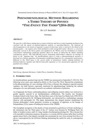 International Journal of Recent advances in Physics (IJRAP) Vol.11, No.1/2/3, August 2022
DOI: 10.14810/ijrap.2022.11301 1
PHENOMENOLOGICAL METHOD REGARDING
A THIRD THEORY OF PHYSICS
“THE EVENT:THE THIRD”(2014-2021)
Dr. L.P. Streitfeld
Germany
ABSTRACT
The quest for a third theory uniting macro-cosmos (relativity) and micro-cosmos (quantum mechanics) has
coexisted with the denial of feminine/subjective polarity to masculine/objective. The dismissal of
electromagnetism as the tension of opposites in quest of inner/outer unity is sourced in the denial of the
feminine qualia -- the negative force field attributed to dark energy/dark matter. However, a conversion
philosophy sourced in the hieros gamos and signified by the Mobius strip has formulated an integral
consciousness methodology producing quantum objects by means of embracing the shadow haunting
contemporary physics. This Self-reflecting process integrating subject/object comprises an ontology of
kairos as the “quantum leap.” An interdisciplinary quest to create a phenomenological narrative is
disclosed via a holistic apparatus of hermeneutics manifesting image/text of a contemporary grail journey.
Reflected in this Third space is the sacred reality of autonomous number unifying polarities of
feminine/subjective (quality) and objective/masculine (quantity) as new measurement apparatus for the
quantum wave collapse.
KEYWORDS
Dark Energy, Quantum Mechanics, Unified Theory, Kundalini, Philosophy.
1. INTRODUCTION
An interdisciplinary quantum leap into the THIRD was announced on September 9, 2014 [1]. The
following seven years were marked by fidelity to The Event/The Third. Beyond the commitment
to the phenomenology of a new ontology (Third State of Being), this allegiance required constant
vigilance: the birth horizon vigorously monitored for phenomenology furthering the cultural
emergence of a new philosophy sourced in an authentic unification of polarities.
As it happened, the binary confounding physics and collapsing western culture was resolved in a
gender equality sourced in an interdisciplinary collaboration. The locality was European
Graduate School in the Swiss Alps. The final three years of the Saas-Fee Media Lab (1998-2015),
founded and directed by Dr. Wolfgang Schirmacher, was chronicled by a methodology merging
observer with participant [2]. This paper demonstrates this integral practice interpreting the
German philosopher’s homo generator invention as integrator of opposites, in the lineage of
Schopenhauer [3] by means of holding the tension of the THIRD.
The triumphant navigation of the duality of time presented as god-forces in Greek mythology is
the momentum into the Third space of the 21st
century icon foreseen by Wolfgang Pauli, the
father of modern science, and C.G. Jung, founder of archetypal psychology [4]. This is human free
will enactedfor evolutionary purposes; the genius co-creating with the cosmos rather than revolting
against nature.Such a feat requires surrender into uncertainty by way of an existing third theory of
physics unrecognized by the left-brain thinking dominating the search for unity in contemporary
physics.
 