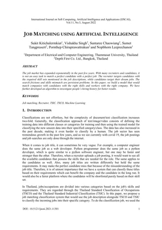 International Journal on Soft Computing, Artificial Intelligence and Applications (IJSCAI),
Vol.11, No.3, August 2022
DOI : 10.5121/ijscai.2021.11301 1
JOB MATCHING USING ARTIFICIAL INTELLIGENCE
Sukit Kitichalermkiat1
, Vishakha Singh2
, Suntaree Chaowiang2
, Sumet
Tangprasert2
, Pornthep Chiraprawattrakun2
and Nopbhorn Leeprechanon1
1
Department of Electrical and Computer Engineering, Thammasat University, Thailand
2
Depth First Co. Ltd., Bangkok, Thailand
ABSTRACT
The job market has expanded exponentially in the past few years. With many recruiters and candidates, it
is not an easy task to match a perfect candidate with a perfect job. The recruiter targets candidates with
the required skill sets mentioned in the job descriptions, while candidates target their dream jobs. The
search frictions and skills mismatch are persistent problems. In this paper, we build a model that would
match companies with candidates with the right skills and workers with the right company. We have
further developed an algorithm to investigate people’s hiring history for better results.
KEYWORDS
Job matching, Recruiter, TSIC, TSCO, Machine Learning
1. INTRODUCTION
Classifications are not effortless, but the complexity of document/text classification increases
two-fold. Generally, the classification approach of text/image/video consists of defining the
training data into different classes or categories for training and then using the trained model for
classifying the new unseen data into their specified category/class. The data has also increased in
the past decade, making it even harder to classify by a human. The job sector has seen
tremendous growth in the past few years, and as we see currently with covid 19, the job postings
and job searches are only done through the internet.
When it comes to job title, it can sometimes be very vague. For example, a computer engineer
does the same job as a web developer. Python programmer does the same job as a python
developer, which is quite similar to a python software engineer, but one may be faster and
stronger than the other. Therefore, when a recruiter uploads a job posting, it would want to see all
the available candidates that possess the skills that are needed for the role. The same applies to
the candidates as well. Also, many job titles are written differently but hold the same
requirements. It may make the perfect candidate miss that because of the misunderstanding of the
job title. Therefore, it is of utmost importance that we have a system that can classify these titles
based on their requirements which can benefit the company and the candidate in the long run. It
would also be a fairer platform where the candidates will be shortlisted purely based on their skill
set.
In Thailand, jobs/occupations are divided into various categories based on the job's skills and
requirements. They are regarded through the Thailand Standard Classification of Occupations
(TSCO) and the Thailand Standard Industrial Classification (TSIC). In this paper, we propose a
job matching classification system that would use the job description alongside TSCO and TSIC
to classify the incoming jobs into their specific category. To do the classification job, we used the
 