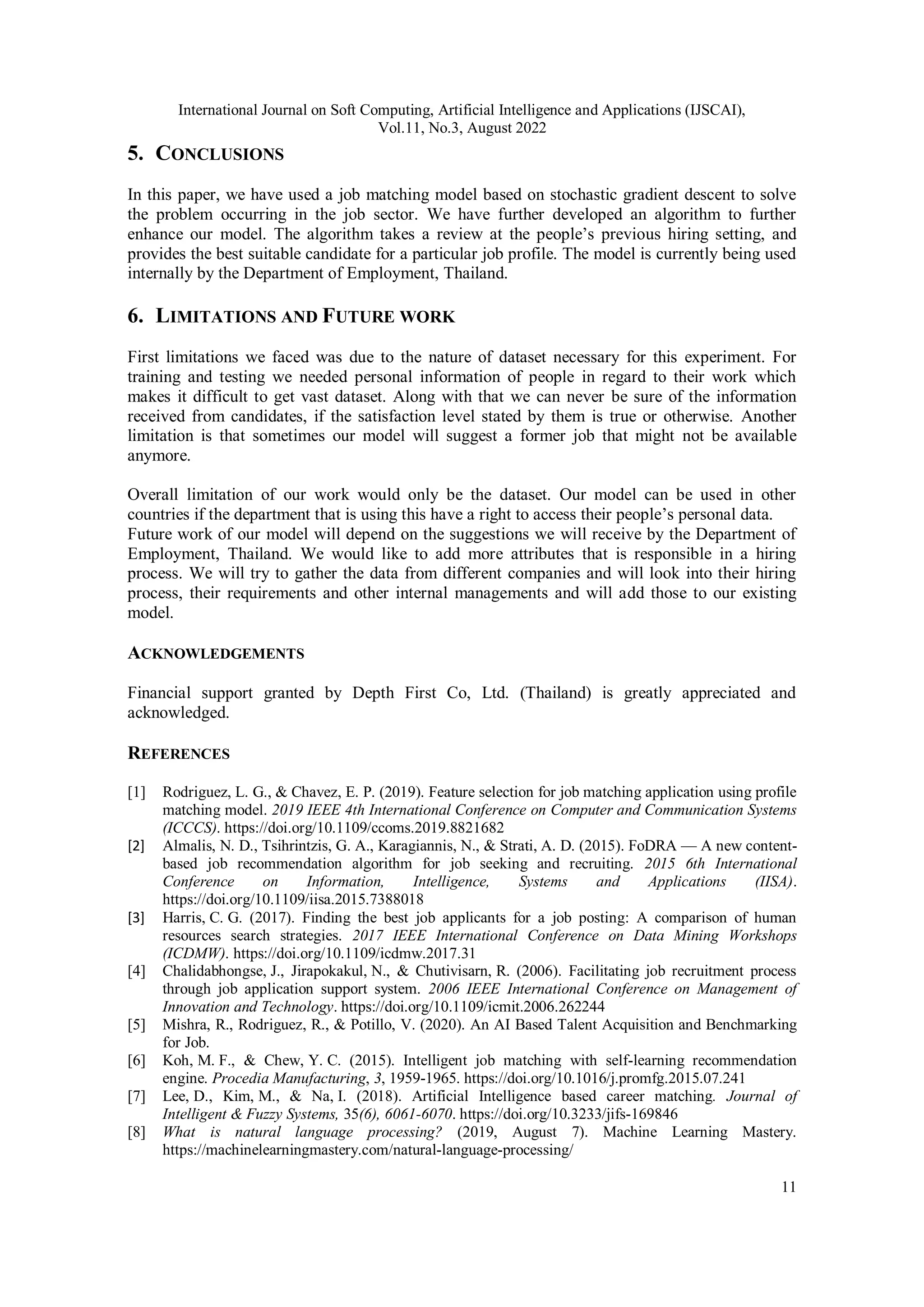 International Journal on Soft Computing, Artificial Intelligence and Applications (IJSCAI),
Vol.11, No.3, August 2022
11
5. CONCLUSIONS
In this paper, we have used a job matching model based on stochastic gradient descent to solve
the problem occurring in the job sector. We have further developed an algorithm to further
enhance our model. The algorithm takes a review at the people’s previous hiring setting, and
provides the best suitable candidate for a particular job profile. The model is currently being used
internally by the Department of Employment, Thailand.
6. LIMITATIONS AND FUTURE WORK
First limitations we faced was due to the nature of dataset necessary for this experiment. For
training and testing we needed personal information of people in regard to their work which
makes it difficult to get vast dataset. Along with that we can never be sure of the information
received from candidates, if the satisfaction level stated by them is true or otherwise. Another
limitation is that sometimes our model will suggest a former job that might not be available
anymore.
Overall limitation of our work would only be the dataset. Our model can be used in other
countries if the department that is using this have a right to access their people’s personal data.
Future work of our model will depend on the suggestions we will receive by the Department of
Employment, Thailand. We would like to add more attributes that is responsible in a hiring
process. We will try to gather the data from different companies and will look into their hiring
process, their requirements and other internal managements and will add those to our existing
model.
ACKNOWLEDGEMENTS
Financial support granted by Depth First Co, Ltd. (Thailand) is greatly appreciated and
acknowledged.
REFERENCES
[1] Rodriguez, L. G., & Chavez, E. P. (2019). Feature selection for job matching application using profile
matching model. 2019 IEEE 4th International Conference on Computer and Communication Systems
(ICCCS). https://doi.org/10.1109/ccoms.2019.8821682
[2] Almalis, N. D., Tsihrintzis, G. A., Karagiannis, N., & Strati, A. D. (2015). FoDRA — A new content-
based job recommendation algorithm for job seeking and recruiting. 2015 6th International
Conference on Information, Intelligence, Systems and Applications (IISA).
https://doi.org/10.1109/iisa.2015.7388018
[3] Harris, C. G. (2017). Finding the best job applicants for a job posting: A comparison of human
resources search strategies. 2017 IEEE International Conference on Data Mining Workshops
(ICDMW). https://doi.org/10.1109/icdmw.2017.31
[4] Chalidabhongse, J., Jirapokakul, N., & Chutivisarn, R. (2006). Facilitating job recruitment process
through job application support system. 2006 IEEE International Conference on Management of
Innovation and Technology. https://doi.org/10.1109/icmit.2006.262244
[5] Mishra, R., Rodriguez, R., & Potillo, V. (2020). An AI Based Talent Acquisition and Benchmarking
for Job.
[6] Koh, M. F., & Chew, Y. C. (2015). Intelligent job matching with self-learning recommendation
engine. Procedia Manufacturing, 3, 1959-1965. https://doi.org/10.1016/j.promfg.2015.07.241
[7] Lee, D., Kim, M., & Na, I. (2018). Artificial Intelligence based career matching. Journal of
Intelligent & Fuzzy Systems, 35(6), 6061-6070. https://doi.org/10.3233/jifs-169846
[8] What is natural language processing? (2019, August 7). Machine Learning Mastery.
https://machinelearningmastery.com/natural-language-processing/
 