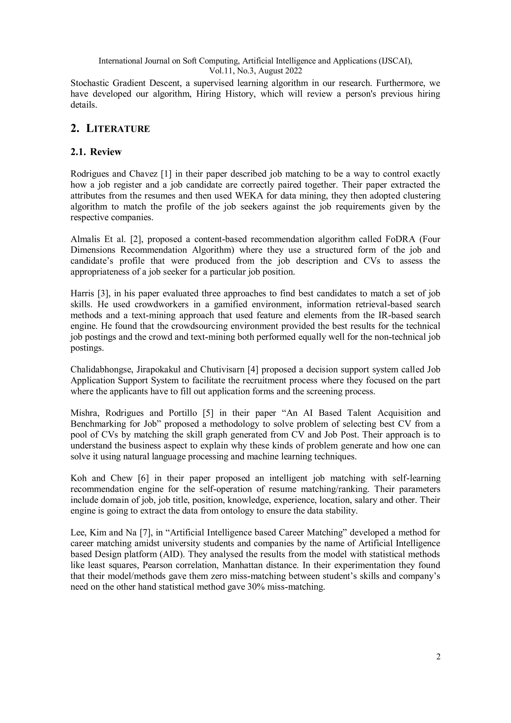International Journal on Soft Computing, Artificial Intelligence and Applications (IJSCAI),
Vol.11, No.3, August 2022
2
Stochastic Gradient Descent, a supervised learning algorithm in our research. Furthermore, we
have developed our algorithm, Hiring History, which will review a person's previous hiring
details.
2. LITERATURE
2.1. Review
Rodrigues and Chavez [1] in their paper described job matching to be a way to control exactly
how a job register and a job candidate are correctly paired together. Their paper extracted the
attributes from the resumes and then used WEKA for data mining, they then adopted clustering
algorithm to match the profile of the job seekers against the job requirements given by the
respective companies.
Almalis Et al. [2], proposed a content-based recommendation algorithm called FoDRA (Four
Dimensions Recommendation Algorithm) where they use a structured form of the job and
candidate’s profile that were produced from the job description and CVs to assess the
appropriateness of a job seeker for a particular job position.
Harris [3], in his paper evaluated three approaches to find best candidates to match a set of job
skills. He used crowdworkers in a gamified environment, information retrieval-based search
methods and a text-mining approach that used feature and elements from the IR-based search
engine. He found that the crowdsourcing environment provided the best results for the technical
job postings and the crowd and text-mining both performed equally well for the non-technical job
postings.
Chalidabhongse, Jirapokakul and Chutivisarn [4] proposed a decision support system called Job
Application Support System to facilitate the recruitment process where they focused on the part
where the applicants have to fill out application forms and the screening process.
Mishra, Rodrigues and Portillo [5] in their paper “An AI Based Talent Acquisition and
Benchmarking for Job” proposed a methodology to solve problem of selecting best CV from a
pool of CVs by matching the skill graph generated from CV and Job Post. Their approach is to
understand the business aspect to explain why these kinds of problem generate and how one can
solve it using natural language processing and machine learning techniques.
Koh and Chew [6] in their paper proposed an intelligent job matching with self-learning
recommendation engine for the self-operation of resume matching/ranking. Their parameters
include domain of job, job title, position, knowledge, experience, location, salary and other. Their
engine is going to extract the data from ontology to ensure the data stability.
Lee, Kim and Na [7], in “Artificial Intelligence based Career Matching” developed a method for
career matching amidst university students and companies by the name of Artificial Intelligence
based Design platform (AID). They analysed the results from the model with statistical methods
like least squares, Pearson correlation, Manhattan distance. In their experimentation they found
that their model/methods gave them zero miss-matching between student’s skills and company’s
need on the other hand statistical method gave 30% miss-matching.
 