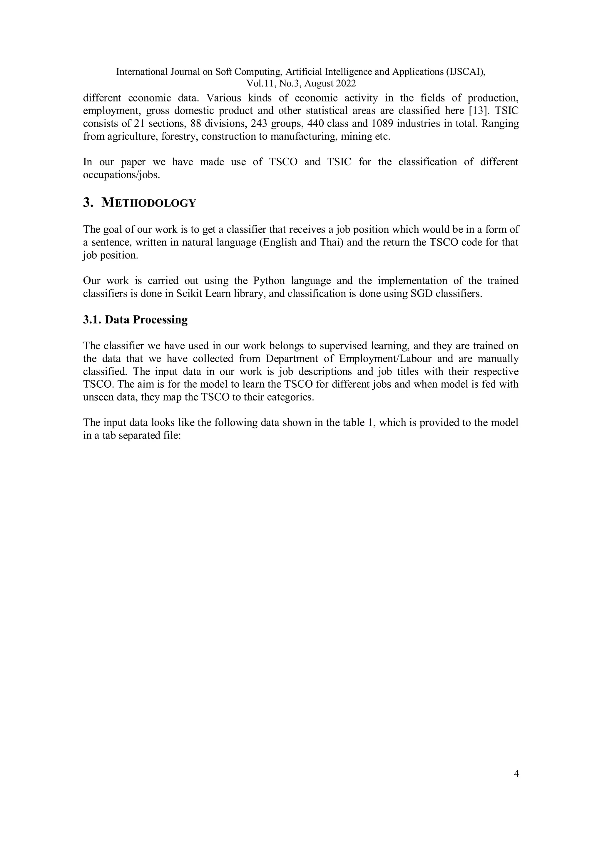 International Journal on Soft Computing, Artificial Intelligence and Applications (IJSCAI),
Vol.11, No.3, August 2022
4
different economic data. Various kinds of economic activity in the fields of production,
employment, gross domestic product and other statistical areas are classified here [13]. TSIC
consists of 21 sections, 88 divisions, 243 groups, 440 class and 1089 industries in total. Ranging
from agriculture, forestry, construction to manufacturing, mining etc.
In our paper we have made use of TSCO and TSIC for the classification of different
occupations/jobs.
3. METHODOLOGY
The goal of our work is to get a classifier that receives a job position which would be in a form of
a sentence, written in natural language (English and Thai) and the return the TSCO code for that
job position.
Our work is carried out using the Python language and the implementation of the trained
classifiers is done in Scikit Learn library, and classification is done using SGD classifiers.
3.1. Data Processing
The classifier we have used in our work belongs to supervised learning, and they are trained on
the data that we have collected from Department of Employment/Labour and are manually
classified. The input data in our work is job descriptions and job titles with their respective
TSCO. The aim is for the model to learn the TSCO for different jobs and when model is fed with
unseen data, they map the TSCO to their categories.
The input data looks like the following data shown in the table 1, which is provided to the model
in a tab separated file:
 