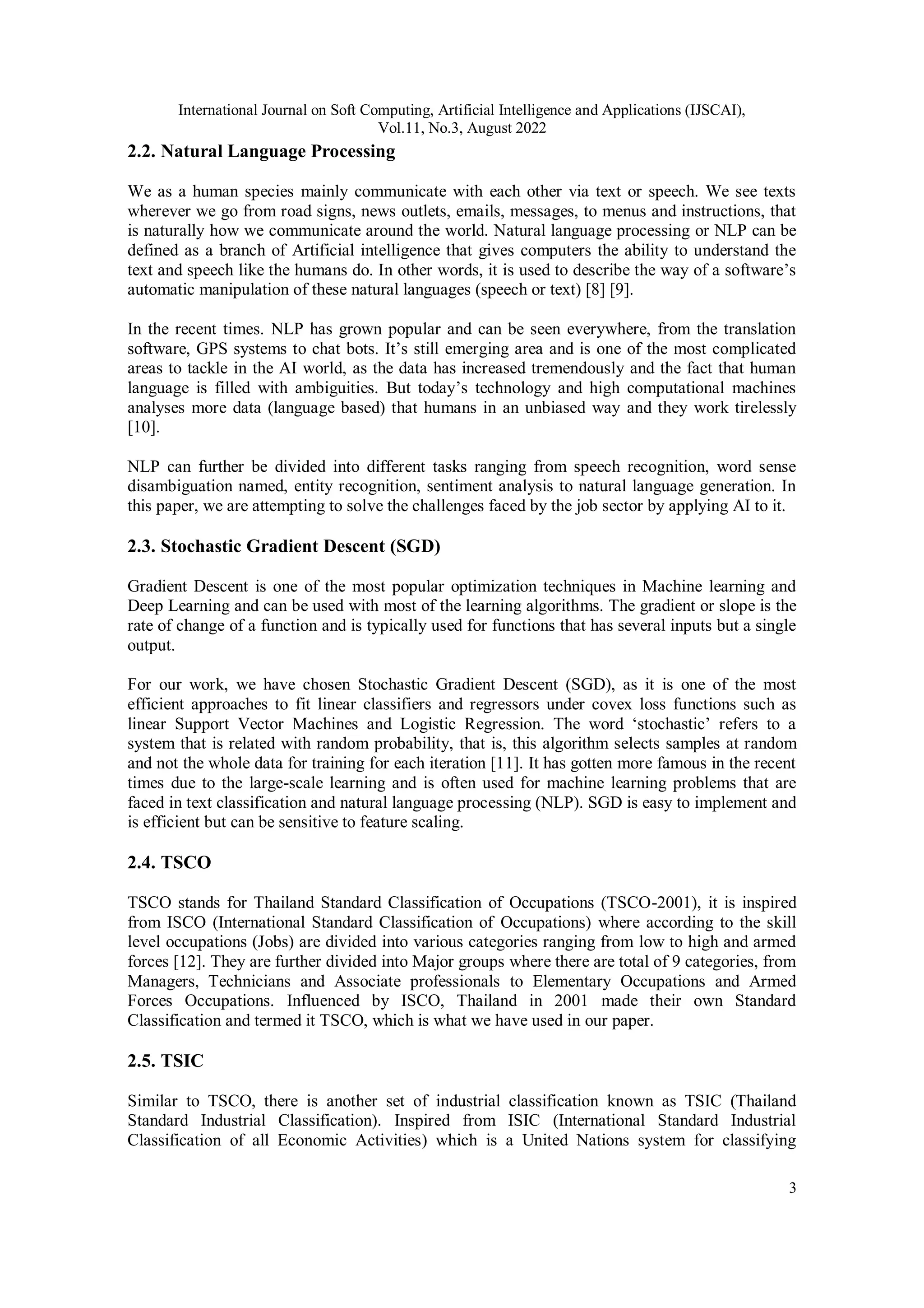 International Journal on Soft Computing, Artificial Intelligence and Applications (IJSCAI),
Vol.11, No.3, August 2022
3
2.2. Natural Language Processing
We as a human species mainly communicate with each other via text or speech. We see texts
wherever we go from road signs, news outlets, emails, messages, to menus and instructions, that
is naturally how we communicate around the world. Natural language processing or NLP can be
defined as a branch of Artificial intelligence that gives computers the ability to understand the
text and speech like the humans do. In other words, it is used to describe the way of a software’s
automatic manipulation of these natural languages (speech or text) [8] [9].
In the recent times. NLP has grown popular and can be seen everywhere, from the translation
software, GPS systems to chat bots. It’s still emerging area and is one of the most complicated
areas to tackle in the AI world, as the data has increased tremendously and the fact that human
language is filled with ambiguities. But today’s technology and high computational machines
analyses more data (language based) that humans in an unbiased way and they work tirelessly
[10].
NLP can further be divided into different tasks ranging from speech recognition, word sense
disambiguation named, entity recognition, sentiment analysis to natural language generation. In
this paper, we are attempting to solve the challenges faced by the job sector by applying AI to it.
2.3. Stochastic Gradient Descent (SGD)
Gradient Descent is one of the most popular optimization techniques in Machine learning and
Deep Learning and can be used with most of the learning algorithms. The gradient or slope is the
rate of change of a function and is typically used for functions that has several inputs but a single
output.
For our work, we have chosen Stochastic Gradient Descent (SGD), as it is one of the most
efficient approaches to fit linear classifiers and regressors under covex loss functions such as
linear Support Vector Machines and Logistic Regression. The word ‘stochastic’ refers to a
system that is related with random probability, that is, this algorithm selects samples at random
and not the whole data for training for each iteration [11]. It has gotten more famous in the recent
times due to the large-scale learning and is often used for machine learning problems that are
faced in text classification and natural language processing (NLP). SGD is easy to implement and
is efficient but can be sensitive to feature scaling.
2.4. TSCO
TSCO stands for Thailand Standard Classification of Occupations (TSCO-2001), it is inspired
from ISCO (International Standard Classification of Occupations) where according to the skill
level occupations (Jobs) are divided into various categories ranging from low to high and armed
forces [12]. They are further divided into Major groups where there are total of 9 categories, from
Managers, Technicians and Associate professionals to Elementary Occupations and Armed
Forces Occupations. Influenced by ISCO, Thailand in 2001 made their own Standard
Classification and termed it TSCO, which is what we have used in our paper.
2.5. TSIC
Similar to TSCO, there is another set of industrial classification known as TSIC (Thailand
Standard Industrial Classification). Inspired from ISIC (International Standard Industrial
Classification of all Economic Activities) which is a United Nations system for classifying
 