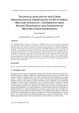 International Journal of Security, Privacy and Trust Management (IJSPTM) Vol 11, No 3, August 2022
DOI: 10.5121/ijsptm.2022.11301 1
TECHNICAL ANALYSIS ON THE CYBER
ORGANIZATIONAL CRIMINOLOGY OF DICTATORIAL
MILITARY CONDUCTS -- EXPERIENCE FROM
HUMAN TRAFFICKING AND COERCIONS BY
MILITARY CYBER AGGRESSIONS
Yang Pachankis
Ordained Minister, Universal Life Church, Modesto, CA, USA
ABSTRACT
The reformulated paper after the proceeding of the NCWMC 2022 recovers some previous manuscripts
intercepted by the PLA of PRC for covert military operations with intrusions in global investment and
financial systems. The crimes are analytically conducted through cloud servers and I/O for intelligence
gathering. The information contained in the manuscripts with THEIR informatics not only could have led
to further economic-financial surrogation of the PLA in American economy with investments, but also
threats American national security through ontological calculation frameworks with artificial intelligence
and further calculative power assertions - apart from the threats of outer space peace and security. It can
be the reason behind the black hole and white hole observational results with the signal-satellite-
information approach to general relativity manuscripts. A preliminary conception for defense strategy is
proposed with previous insights and post facto security breaches to USA Space Command directly and
national security conductively.
KEYWORDS
Space Command, National Security, Human Trafficking, Military Intelligence, Black Hole Information
1. INTRODUCTION
With the prior alert on myself being human trafficked by the People’s Liberation Army (PLA) of
the PRC during my attempt to fulfill my cisgender homosexual marriage, I noticed that some
companies based in Shenzhen, PRC have been conducting keyboard trafficking on personal
devices – possibly on behalf of the dictatorial semantic networks and associated with the higher
education system of the regime for artificial intelligence (AI) calculations in the topological
ontologies of internet protocol distributions. [1] It was with this regard, I installed with consent
on NASA’s Eyes to monitor my keyboard, and Federal Common Policy on iPhone to have a
possible general protection on my personal device from being used for covert psychological &
psychosocial calculations. [2] A push notification on WeChat from Xinhua News long before it
grabbed with Russia to "oppose the deployment of nuclear weapon in outer space" brought to my
consciousness how ignorant the dictatorial regime is, and made me aware that they could have
possibly been leading disastrous outer space programmes. [3] With the pathologies in coercion
theory, "few military officers see killing and dying as just a form of communication" and the
Maoist thought predominant in the Communist Party of China (CPC) one of them. [4] [5]
 