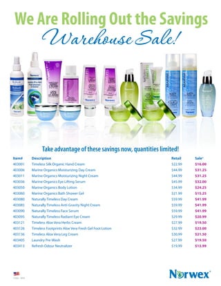 We Are Rolling Out the Savings 
Warehouse Sale! 
Item# Description Retail Sale* 
403001 Timeless Silk Organic Hand Cream $22.99 $16.00 
403006 Marine Organics Moisturizing Day Cream $44.99 $31.25 
403011 Marine Organics Moisturizing Night Cream $44.99 $31.25 
403036 Marine Organics Eye Lifting Serum $45.99 $32.00 
403050 Marine Organics Body Lotion $34.99 $24.25 
403060 Marine Organics Bath Shower Gel $21.99 $15.25 
403080 Naturally Timeless Day Cream $59.99 $41.99 
403085 Naturally Timeless Anti-Gravity Night Cream $59.99 $41.99 
403090 Naturally Timeless Face Serum $59.99 $41.99 
403095 Naturally Timeless Radiant Eye Cream $29.99 $20.99 
403121 Timeless Aloe Vera Herbs Cream $27.99 $19.50 
403126 Timeless Footprints Aloe Vera Fresh Gel Foot Lotion $32.99 $23.00 
403136 Timeless Aloe Vera Leg Cream $30.99 $21.50 
403405 Laundry Pre-Wash $27.99 $19.50 
403413 Refresh Odour Neutralizer $19.99 $13.99 
11322 - 1014 
Take advantage of these savings now, quantities limited! 
