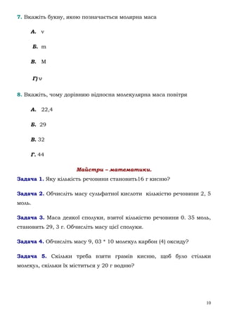 10
7. Вкажіть букву, якою позначається молярна маса
А. v
Б. m
В. M
Г) ʋ
8. Вкажіть, чому дорівняю відносна молекулярна маса повітря
А. 22,4
Б. 29
В. 32
Г. 44
Майстри – математики.
Задача 1. Яку кількість речовини становить16 г кисню?
Задача 2. Обчисліть масу сульфатної кислоти кількістю речовини 2, 5
моль.
Задача 3. Маса деякої сполуки, взятої кількістю речовини 0. 35 моль,
становить 29, 3 г. Обчисліть масу цієї сполуки.
Задача 4. Обчисліть масу 9, 03 * 10 молекул карбон (4) оксиду?
Задача 5. Скільки треба взяти грамів кисню, щоб було стільки
молекул, скільки їх міститься у 20 г водню?
 