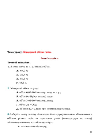 11
Тема уроку: Молярний об’єм газів.
Вчені – логіки.
Тестові завдання.
1. 3 моль азоту за н. у. займає об’єм:
А. 67,2 л;
Б. 22,4 л;
В. 89,6 л;
Г. 44,8 л.
2. Молярний об’єм газу це:
А. об’єм 6,02·1023 молекул газу за н.у.;
Б. об’єм 9 г Н2О у вигляді пари;
В. об’єм 3,01·1023 молекул газу;
Г. об’єм 22 г СО2;
Д. об’єм в 22,4 л газу при нормальних умовах.
3.Виберіть назву закону відповідно його формулюванню: «В однакових
об’ємах різних газів за однакових умов (температури та тиску)
міститься однакова кількість молекул»:
А. закон сталості складу;
 