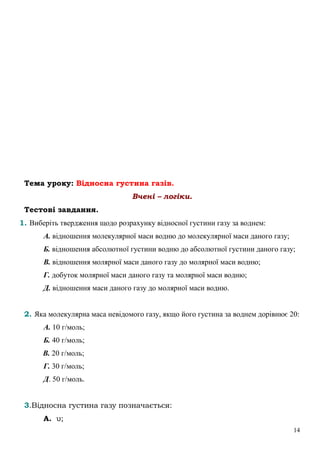 14
Тема уроку: Відносна густина газів.
Вчені – логіки.
Тестові завдання.
1. Виберіть твердження щодо розрахунку відносної густини газу за воднем:
А. відношення молекулярної маси водню до молекулярної маси даного газу;
Б. відношення абсолютної густини водню до абсолютної густини даного газу;
В. відношення молярної маси даного газу до молярної маси водню;
Г. добуток молярної маси даного газу та молярної маси водню;
Д. відношення маси даного газу до молярної маси водню.
2. Яка молекулярна маса невідомого газу, якщо його густина за воднем дорівнює 20:
А. 10 г/моль;
Б. 40 г/моль;
В. 20 г/моль;
Г. 30 г/моль;
Д. 50 г/моль.
3.Відносна густина газу позначається:
А. υ;
 
