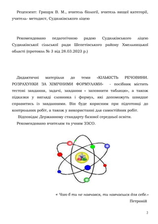 2
Рецензент: Грищук В. М., вчитель біології, вчитель вищої категорії,
учитель- методист, Судилківського ліцею
Рекомендовано педагогічною радою Судилківського ліцею
Судилківської сільської ради Шепетівського району Хмельницької
області (протокол № 3 від 28.03.2023 р.)
Дидактичні матеріали до теми «КІЛЬКІСТЬ РЕЧОВИНИ.
РОЗРАХУНКИ ЗА ХІМІЧНИМИ ФОРМУЛАМИ» - посібник містить
тестові завдання, задачі, завдання « заповнити таблицю», а також
підказки у вигляді словника і формул, які допоможуть швидше
справитись із завданнями. Він буде корисним при підготовці до
контрольних робіт, а також у використанні для самостійних робіт.
Відповідає Державному стандарту базової середньої освіти.
Рекомендовано вчителям та учням ЗЗСО.
« Чого б ти не навчався, ти навчаєшся для себе.»
Петроній
 