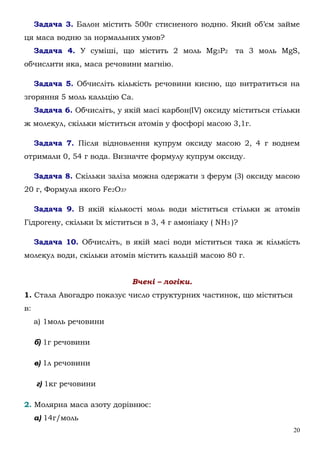 20
Задача 3. Балон містить 500г стисненого водню. Який об’єм займе
ця маса водню за нормальних умов?
Задача 4. У суміші, що містить 2 моль Мg3P2 та 3 моль MgS,
обчислити яка, маса речовини магнію.
Задача 5. Обчисліть кількість речовини кисню, що витратиться на
згоряння 5 моль кальцію Са.
Задача 6. Обчисліть, у якій масі карбон(ІV) оксиду міститься стільки
ж молекул, скільки міститься атомів у фосфорі масою 3,1г.
Задача 7. Після відновлення купрум оксиду масою 2, 4 г воднем
отримали 0, 54 г вода. Визначте формулу купрум оксиду.
Задача 8. Скільки заліза можна одержати з ферум (3) оксиду масою
20 г, Формула якого Fe2О3?
Задача 9. В якій кількості моль води міститься стільки ж атомів
Гідрогену, скільки їх міститься в 3, 4 г амоніаку ( NH3 )?
Задача 10. Обчисліть, в якій масі води міститься така ж кількість
молекул води, скільки атомів містить кальцій масою 80 г.
Вчені – логіки.
1. Стала Авогадро показує число структурних частинок, що містяться
в:
а) 1моль речовини
б) 1г речовини
в) 1л речовини
г) 1кг речовини
2. Молярна маса азоту дорівнює:
а) 14г/моль
 
