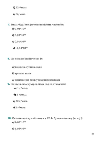22
б) 32г/моль
в) 8г/моль
7. 1моль будь-якої речовини містить частинок:
а) 3,01*10²³
б) 6,02*10²³
в) 2,01*10²³
г) 12,04*10²³
8. Що означає позначення D:
а) відносна густина газів
б) густина газів
в) відношення газів у хімічних реакціях
9. Відносна молекулярна маса водню становить:
а) 1 г/моль
б) 2 г/моль
в) 32 г/моль
г) 2 г/моль
10. Скільки молекул міститься у 22,4л будь-якого газу (за н.у.):
а) 6,02*10²³
б) 6,02*10²²
 