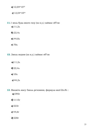 23
в) 12,04*10²²
г) 12,04*10²³
11.1 моль будь-якого газу (за н.у.) займає об”єм:
а) 11,2л
б) 22,4л
в) 44,8л
г) 70л
12. 2моль водню (за н.у.) займає об”єм
а) 11,2л
б) 22,4л
в) 10л
г) 44,2л
13. Вкажіть масу 5моль речовини, формула якої Zn3N2 :
а) 395г
б) 1115г
в) 223г
г) 44,6г
д) 220г
 