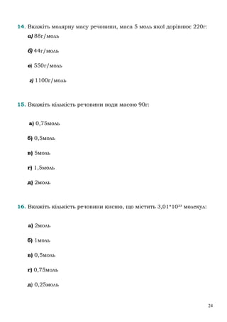 24
14. Вкажіть молярну масу речовини, маса 5 моль якої дорівнює 220г:
а) 88г/моль
б) 44г/моль
в) 550г/моль
г) 1100г/моль
15. Вкажіть кількість речовини води масою 90г:
а) 0,75моль
б) 0,5моль
в) 5моль
г) 1,5моль
д) 2моль
16. Вкажіть кількість речовини кисню, що містить 3,01*10²³ молекул:
а) 2моль
б) 1моль
в) 0,5моль
г) 0,75моль
д) 0,25моль
 
