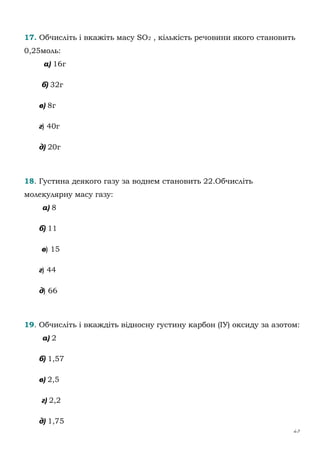 25
17. Обчисліть і вкажіть масу SO2 , кількість речовини якого становить
0,25моль:
а) 16г
б) 32г
в) 8г
г) 40г
д) 20г
18. Густина деякого газу за воднем становить 22.Обчисліть
молекулярну масу газу:
а) 8
б) 11
в) 15
г) 44
д) 66
19. Обчисліть і вкаждіть відносну густину карбон (ІУ) оксиду за азотом:
а) 2
б) 1,57
в) 2,5
г) 2,2
д) 1,75
 