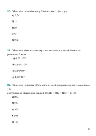 26
20. Обчисліть і вкажіть масу 5,6л водню Н2 (за н.у.):
а) 0,5г
б) 1г
в) 2г
г) 4г
д) 2,5г
21. Обчисліть кількість молекул, що містяться у кисні кількістю
речовини 2 моль:
а) 6,02*10²³
б) 12,04*10²³
в) 3,01*10²³
г) 1,02*10²³
22. Обчисліть і вкажіть об”єм кисню, який витратиться на спалювання
10л
ацетилену за рівнянням реакції: 2С2Н2 + 5О2 = 4СО2 + 2Н2О
а) 25л
б) 20л
в) 30л
г) 50л
д) 10л
 