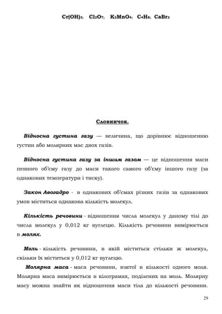 29
Cr(OH)3; Cl2O7; K2MnO4; C4H8; CaBr2
Словничок.
Відносна густина газу — величина, що дорівнює відношенню
густин або молярних мас двох газів.
Відносна густина газу за іншим газом — це відношення маси
певного об’єму газу до маси такого самого об’єму іншого газу (за
однакових температури і тиску).
Закон Авогадро - в однакових об’ємах різних газів за однакових
умов міститься однакова кількість молекул.
Кількість речовини - відношення числа молекул у даному тілі до
числа молекул у 0,012 кг вуглецю. Кількість речовини вимірюється
в молях.
Моль - кількість речовини, в якій міститься стільки ж молекул,
скільки їх міститься у 0,012 кг вуглецю.
Молярна маса - маса речовини, взятої в кількості одного моля.
Молярна маса вимірюється в кілограмах, поділених на моль. Молярну
масу можна знайти як відношення маси тіла до кількості речовини.
 