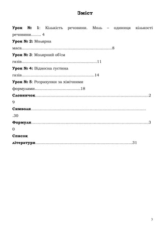 3
Зміст
Урок № 1: Кількість речовини. Моль – одиниця кількості
речовини…….. 4
Урок № 2: Молярна
маса………………………………………………………….....8
Урок № 3: Молярний об’єм
газів…………………………………………………..11
Урок № 4: Відносна густина
газів…………………………………………………14
Урок № 5: Розрахунки за хімічними
формулами……………………………...18
Словничок………………………………………………………………………….….2
9
Символи………………………………………………………………………………
.30
Формули………………………………………………………………………………..3
0
Список
літератури………………………………………………………………….31
 
