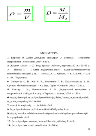 31
m
V
  1
2
M
D
M

ЛІТЕРАТУРА
1. Березан О. Хімія: Довідник школяра/ О. Березан. – Тернопіль:
Підручники і посібники, 2014. 630 с.
2. Журнал « Хімія» . – Х.: Вид. Група « Основа», вересень 2014.– 63–65 с.
3. Попель П. П. Хімія : підручник для 8 класу загальноосвітніх
навчальних закладів / П. П. Попель, Л. С. Крикля. — К. :, 2008. — 232
с. : іл. Підручник.
4. Сікорська С. В., Юн Н. К., Беліменко Г. В., Калантаєвська В. М.
Сучасні хімічні олімпіади. – Х.: Вид. Група « Основа», 2012. – 256 с.
5. Хмеляр І. М., Романишина Л. М. Дидактичні матеріали з
неорганічної хімії для 8 класу. – Тернопіль: Астон, 2002. – 156 с.
6.http://denshp2.at.ua/publ/navchannja/fizika/masa_ta_rozmiri_molek
ul_stala_avogadro/36-1-0-160
7.naurok.in.ua/load/...z.../45-1-0-1543
8. http://uchni.com.ua/informatika/14585/index.html
9.http://kuchka.info/vidnosna-hustyna-haziv-obchyslennya-vidnosnoji-
hustyny-haziv.html
10. (http://subject.com.ua/lesson/chemistry/8klas/5.html)
11. (http://school.xvatit.com/index.php?title)
 