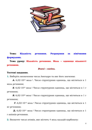 4
Тема: Кількість речовини. Розрахунки за хімічними
формулами.
Тема уроку: Кількість речовини. Моль – одиниця кількості
речовини.
Вчені – логіки.
Тестові завдання.
1. Виберіть визначення числа Авогадро та яке його значення:
А. 6,02∙1023 моль-1. Число структурних одиниць, що містяться в 1
моль речовини;
Б. 6,02∙1022 моль-1.Число структурних одиниць, що містяться в 1 г
речовини;
В. 6,02∙1020 моль-1.Число структурних одиниць, що містяться в 1 г
речовини;
Г. 6,02∙1019 моль-1.Число структурних одиниць, що містяться в 1
кг речовини;
Д. 6,02∙1021 моль-1.Число структурних одиниць, що містяться в 1
г аніонів речовини.
2. Визначте число атомів, яке містить 4 моль кальцій карбонату:
 